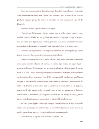 —————————————————————————––— LAS LAGRIMAS DE LA LUNA

   - Claro, que esperabas, ¿Qué durmiéramos en el pasillo?, ¿o en el auto? - respondió

Alice, intentando bromear para calmar a su hermana, pero el tono de su voz no

producía ninguna gracia, de hecho se mostraba un más preocupado que el de

Elizabeth.

   - Entonces, ¿vamos a pasar toda la noche aquí? –

   - ¿Vamos?, no. Tu hermana y tu van a pasar toda la noche en este cuarto, yo me

quedare en el de al lado. No hay por qué preocuparse, ya dije que el lugar es seguro,

solo no hables con alguien más, aquí hay gente rara y es mejor no entablar contacto

con cualquiera ¿Entiendes? – respondió Isaac haciendo énfasis en la última parte.

   - Entonces, este lugar es malo – le respondió Elizabeth, tan preocupada, que olvidó

por un momento el creciente desprecio que sentía por Isaac.

   - Es mejor que estar afuera en la noche – le dijo Alice, tanto para tratar de calmarla

como para también relajarse ella misma. Se sentía algo extraña en aquel lugar y

recordar al hombre de la ventana no le estaba ayudando a calmarse, pero al ver las

luces de la calle a través de la delgada rendija de la ventana de frente, pudo confirmar

su afirmación. Ahora estaban en New Delhi y era preferible quedarse en aquel lugar,

que por lo menos estaba bastante limpio y ordenado. Al menos eso pensaba antes de

abrir su habitación y encontrase con la desilusión de estar frente a un pequeño

cuartucho de dos camas, todo en condiciones si bien no asquerosas si bastante

contrastantes al moderado lujo del pasillo exterior. En un reflejo de queja, giró la

cabeza hacia Isaac intentando incomodarle lo más posible con la mirada.

   - No iba a gastar el poco crédito que conseguí en una habitación de lujo. Aunque la

verdad a mí que carajos me importa si no le encuentras el gusto, de todos modos no

puedes hacer algo al respecto – respondió Isaac sin siquiera mirarla.

   - Esta habitación ni siquiera tiene ventanas – denotó Alice.

                                                                                     233
 
