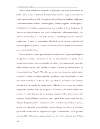 EL CORAZON NEGRO———————————————————————————

   - Mejor, así no tendrás que ver la calle. Y quien quiera que se encuentre afuera no

podrá verte a ti, ni a tu hermana. No llamaran la atención – expuso Isaac antes de

tomar uno de los abrigos, el de color negro y salir por la puerta, dando un rápido salto

y entrar rápidamente al último cuarto del pasillo, cerrando la puerta con brusquedad.

Su habitación era sin lugar a dudas mejor en todo sentido a la de sus compañeras de

viaje, era en principio bastante más grande, tenía paredes en buenas condiciones, sin

manchas de humedad, ni el olor de las mismas, la alfombra parecía estar en buenas

condiciones y la cama era matrimonial, además de contar con una ventana la cual

ofrecía la opción de refrescar el maldito calor Indio, el cual se negaba a ceder incluso

con la cercanía del invierno.

   Isaac se sentía en la gloria, por fin dejaría de dormir en un espacio diseñado para

dos personas sentadas. Ciertamente un dejo de arrepentimiento se gestaba en su

interior, pero al mismo tiempo se excusaba a sí mismo. Que otra cosa podía hacer sino

darles el cuarto con dos camas mientras él ocupaba la de una, no había nada malo en

eso, era cuestión de “lógica”. “Tú sabes que eso es pura mierda, bien pudiste darles

este cuarto” le decía un lado de su cerebro, pero Isaac estaba acostumbrado a actuar

más acorde en cuanto a sus deseos y para él, la oferta de convertirse en un caballero

era igual a la oportunidad de trabajar gratis. “Además, si voy a tener que andarlas

protegiendo, entonces debo ser yo quien se encuentre en la mejores condiciones

posibles. ¿O acaso ellas serán las que manejen, o disparen? Claro que esa Alice pudo

ayudarme con el trabajo de New Exeter, pero esperar a que eso se repita sería una

ridiculez. Ninguna mujer va a salvarme de nuevo” le decía la otra mitad de su cabeza,

la parte que más estaba acostumbrado a escuchar, la parte que siempre le recordaba

que la vida no era sino una asquerosa lucha por la supervivencia, en la que cada

persona debía velar, única y exclusivamente por su propio bienestar, que al final,

234
 