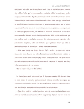—————————————————————————––— LAS LAGRIMAS DE LA LUNA

queramos o no, todos nos encontrábamos solos y que la amistad y el amor no eran

sino palabras bobas que los homosexuales y mariquitas habían inventado para vender

sus porquerías en navidad. Aquellos pensamientos no lo perturbaban, ni mucho menos

lo molestaban, le eran demasiado habituales en su cabeza como para que le impidieran

un relajado descanso mientras se recostaba en la cama, aunque una vez que su cuerpo

empezó a disfrutar el reposo, su mente más y más se sumergía en sus preocupaciones,

su verdaderas preocupaciones, en el tratar de analizar la situación en la que ahora

estaba atascado. Mientras tuviera el tiempo de hacerlo debía hacerlo, quién sabe qué

cosa pudiera surgir en cualquier momento. Sin embargo, su mente regresaba a los

pensamientos negativos, sobre el infortunio que significaba tener que estar al

pendiente de un par de mujeres que a la larga le servirían para nada.

   - ¿Que acaso olvidas que sientes algo por Ilse? - se dijo a sí mismo con voz de

mando, casi como dándose una orden. Era cierto que jamás había tenido esa clase se

sensaciones al estar cerca de una mujer y cuando estaba junto a ella solo podía desear

estar aún más tiempo con ella, quizá lo que quería era perder la hombría por ella y

volverse un mísera oveja a su merced.

   “Ser un esclavo feliz, o un libre infeliz”.



   La risa de Salem crecía junto con el mar de llamas que rodeaba al brujo, pero Isaac

no tenía miedo, al contrario, quería acercársele mientras apuntaba la escopeta que

sostenía con fuerza en sus manos. Tiro tras tiro Salem era arrancado de las manos de la

vida al tiempo que se desplomaba en un charco de su propia sangre.

   - ¡Ríete ahora pendejo! - gritaba Isaac justo antes de ponerse arriba de Salem, justo

antes de sujetar la escopeta como si fuera un garrote y dejársela caer con todas sus



                                                                                    235
 