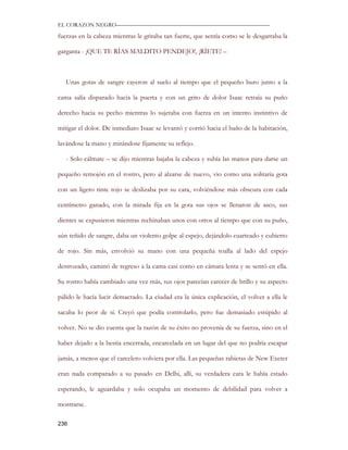 EL CORAZON NEGRO———————————————————————————

fuerzas en la cabeza mientras le gritaba tan fuerte, que sentía como se le desgarraba la

garganta - ¡QUE TE RÍAS MALDITO PENDEJO!, ¡RÍETE! –



   Unas gotas de sangre cayeron al suelo al tiempo que el pequeño buro junto a la

cama salía disparado hacia la puerta y con un grito de dolor Isaac retraía su puño

derecho hacia su pecho mientras lo sujetaba con fuerza en un intento instintivo de

mitigar el dolor. De inmediato Isaac se levantó y corrió hacia el baño de la habitación,

lavándose la mano y mirándose fijamente su reflejo.

   - Solo cálmate – se dijo mientras bajaba la cabeza y subía las manos para darse un

pequeño remojón en el rostro, pero al alzarse de nuevo, vio como una solitaria gota

con un ligero tinte rojo se deslizaba por su cara, volviéndose más obscura con cada

centímetro ganado, con la mirada fija en la gota sus ojos se llenaron de asco, sus

dientes se expusieron mientras rechinaban unos con otros al tiempo que con su puño,

aún teñido de sangre, daba un violento golpe al espejo, dejándolo cuarteado y cubierto

de rojo. Sin más, envolvió su mano con una pequeña toalla al lado del espejo

destrozado, caminó de regreso a la cama casi como en cámara lenta y se sentó en ella.

Su rostro había cambiado una vez más, sus ojos parecían carecer de brillo y su aspecto

pálido le hacía lucir demacrado. La ciudad era la única explicación, el volver a ella le

sacaba lo peor de sí. Creyó que podía controlarlo, pero fue demasiado estúpido al

volver. No se dio cuenta que la razón de su éxito no provenía de su fuerza, sino en el

haber dejado a la bestia encerrada, encarcelada en un lugar del que no podría escapar

jamás, a menos que el carcelero volviera por ella. Las pequeñas rabietas de New Exeter

eran nada comparado a su pasado en Delhi, allí, su verdadera cara le había estado

esperando, le aguardaba y solo ocupaba un momento de debilidad para volver a

mostrarse.

236
 