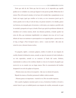 —————————————————————————––— LAS LAGRIMAS DE LA LUNA

   Tenía que salir de ahí. Tenía que huir de nuevo, no le importaba que aquello

pudiera ser su verdadero ser, tenía que largarse lo más pronto posible. Debía huir de sí

mismo. Pero al levantar la mirada, vio las luces de la ciudad, fijas y parpadeantes en un

fondo casi negro, igual que estrellas en la tierra, en esos momentos pensó que lo

mismo pasaba con la vida, al verla de lejos, sin prestar atención a los detalles, parece

tan hermosa, tan tranquila, pero al acercarse y verla mejor, uno empieza a percibir toda

la suciedad y porquería en la que se hunde. Pensó que quizá los problemas deberían de

abordarse de la misma manera, desde una distancia prudente, evitando quedar tan

cerca de ellos, que terminaran impidiéndole ver cualquier otra cosa, tal vez lo que

debería de hacer era mantener su preocupación en un segundo plano y pensar más en

el viaje, en llegar a New Liverpool sanos y salvos – suena tan fácil – dijo antes de

cerrar los ojos y desearse buenas noches.



   Un pequeño, rápido y constante golpeteo, similar al sonido de una máquina de

escribir, llenaba la habitación entera, creando un tipo de armonía de fondo dedicada a

un solo espectador, sentado en un escritorio al fondo del cuarto. Solitario,

manteniendo su cabeza en las sombras, fijando su vista en el conjunto de papeles que

movía de vez en cuando con sus largas manos. Pero la concentración del hombre

desapareció con solo dos golpes en la puerta.

   - Monsieur, tiene una visita en la recepción – dijo una voz detrás de la puerta.

   Bajando las manos, el hombre permaneció callado, todavía sentado.

   - Monsieur, parece ser importante – insistió la voz. Pero sin recibir respuesta.

   Solo cuando el golpeteo mecánico paró en seco, el misterioso hombre se levantó y

caminó hacia lo que en realidad parecía una máquina de escribir, arrancando un gran



                                                                                      237
 