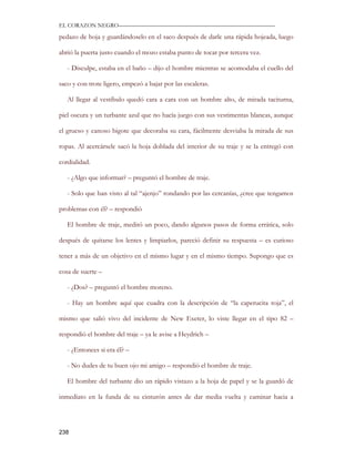 EL CORAZON NEGRO———————————————————————————

pedazo de hoja y guardándoselo en el saco después de darle una rápida hojeada, luego

abrió la puerta justo cuando el mozo estaba punto de tocar por tercera vez.

   - Disculpe, estaba en el baño – dijo el hombre mientras se acomodaba el cuello del

saco y con trote ligero, empezó a bajar por las escaleras.

   Al llegar al vestíbulo quedó cara a cara con un hombre alto, de mirada taciturna,

piel oscura y un turbante azul que no hacía juego con sus vestimentas blancas, aunque

el grueso y canoso bigote que decoraba su cara, fácilmente desviaba la mirada de sus

ropas. Al acercársele sacó la hoja doblada del interior de su traje y se la entregó con

cordialidad.

   - ¿Algo que informar? – preguntó el hombre de traje.

   - Solo que han visto al tal “ajenjo” rondando por las cercanías, ¿cree que tengamos

problemas con él? – respondió

   El hombre de traje, meditó un poco, dando algunos pasos de forma errática, solo

después de quitarse los lentes y limpiarlos, pareció definir su respuesta – es curioso

tener a más de un objetivo en el mismo lugar y en el mismo tiempo. Supongo que es

cosa de suerte –

   - ¿Dos? – preguntó el hombre moreno.

   - Hay un hombre aquí que cuadra con la descripción de “la caperucita roja”, el

mismo que salió vivo del incidente de New Exeter, lo viste llegar en el tipo 82 –

respondió el hombre del traje – ya le avise a Heydrich –

   - ¿Entonces si era él? –

   - No dudes de tu buen ojo mi amigo – respondió el hombre de traje.

   El hombre del turbante dio un rápido vistazo a la hoja de papel y se la guardó de

inmediato en la funda de su cinturón antes de dar media vuelta y caminar hacia a




238
 