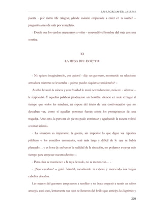 —————————————————————————––— LAS LAGRIMAS DE LA LUNA

puerta - por cierto De Aragón, ¿desde cuándo empezaste a creer en la suerte? –

preguntó antes de salir por completo.

   - Desde que los cerdos empezaron a volar – respondió el hombre del traje con una

sonrisa.



                                           XI

                              LA MESA DEL DOCTOR



   - No quiero imaginármelo, ¡no quiero! - dijo un guerrero, mostrando su reluciente

armadura mientras se levantaba - ¿cómo puedes siquiera considerarlo? –

   Aranhil levantó la cabeza y con frialdad lo miró detenidamente, molesto - siéntese –

le respondió. Y aquellas palabras produjeron un horrible silencio en todo el lugar al

tiempo que todos les miraban, en espera del inicio de una confrontación que no

deseaban ver, como si aquellas personas fueran ahora los protagonistas de una

tragedia. Ante esto, la persona de pie no pudo continuar y agachando la cabeza volvió

a tomar asiento.

   - La situación es imperante, la guerra, sin importar lo que digan los reportes

públicos o los concilios comunales, será más larga y difícil de lo que se había

planeado… y es hora de enfrentar la realidad de la situación, no podemos esperar más

tiempo para empezar nuestro destino –

   - Pero ellos se mantienen a la raya de todo, no se meten con… -

   - ¡Nos estorban! – gritó Aranhil, sacudiendo la cabeza y moviendo sus largos

cabellos dorados.

   Las manos del guerrero empezaron a temblar y su boca empezó a sentir un sabor

amargo, casi seco, lentamente sus ojos se llenaron del brillo que anticipa las lágrimas y

                                                                                     239
 