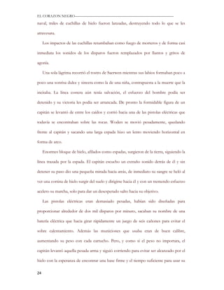 EL CORAZON NEGRO———————————————————————————

naval, miles de cuchillas de hielo fueron lanzadas, destruyendo todo lo que se les

atravesara.

     Los impactos de las cuchillas retumbaban como fuego de morteros y de forma casi

inmediata los sonidos de los disparos fueron remplazados por llantos y gritos de

agonía.

     Una sola lágrima recorrió el rostro de Saerwen mientras sus labios formaban poco a

poco una sonrisa dulce y sincera como la de una niña, contrapuesta a la muerte que la

incitaba. La línea costera aún tenía salvación, el esfuerzo del hombre podía ser

detenido y su victoria les podía ser arrancada. De pronto la formidable figura de un

capitán se levantó de entre los caídos y corrió hacia una de las pistolas eléctricas que

todavía se encontraban sobre las rocas. Woden se movió pesadamente, quedando

frente al capitán y sacando una larga espada hizo un lento moviendo horizontal en

forma de arco.

     Enormes bloque de hielo, afilados como espadas, surgieron de la tierra, siguiendo la

línea trazada por la espada. El capitán escucho un extraño sonido detrás de él y sin

detener su paso dio una pequeña mirada hacia atrás, de inmediato su sangre se heló al

ver una cortina de hielo surgir del suelo y dirigirse hacia él y con un tremendo esfuerzo

acelero su marcha, solo para dar un desesperado salto hacia su objetivo.

     Las pistolas eléctricas eran demasiado pesadas, habían sido diseñadas para

proporcionar alrededor de dos mil disparos por minuto, sacaban su nombre de una

batería eléctrica que hacia girar rápidamente un juego de seis cañones para evitar el

sobre calentamiento. Además las municiones que usaba eran de buen calibre,

aumentando su peso con cada cartucho. Pero, y como si el peso no importara, el

capitán levantó aquella pesada arma y siguió corriendo para evitar ser alcanzado por el

hielo con la esperanza de encontrar una base firme y el tiempo suficiente para usar su

24
 