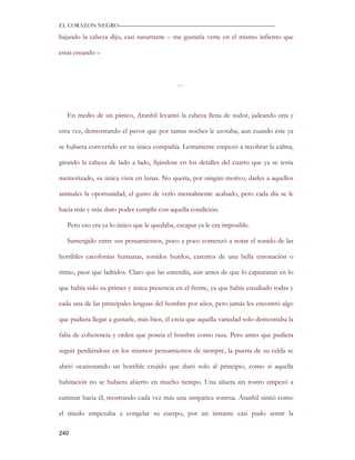EL CORAZON NEGRO———————————————————————————

bajando la cabeza dijo, casi susurrante – me gustaría verte en el mismo infierno que

estas creando –



                                            …



   En medio de un pánico, Aranhil levantó la cabeza llena de sudor, jadeando una y

otra vez, demostrando el pavor que por tantas noches le azotaba, aun cuando éste ya

se hubiera convertido en su única compañía. Lentamente empezó a recobrar la calma,

girando la cabeza de lado a lado, fijándose en los detalles del cuarto que ya se tenía

memorizado, su única vista en lunas. No quería, por ningún motivo, darles a aquellos

animales la oportunidad, el gusto de verlo mentalmente acabado, pero cada día se le

hacía más y más duro poder cumplir con aquella condición.

   Pero eso era ya lo único que le quedaba, escapar ya le era imposible.

   Sumergido entre sus pensamientos, poco a poco comenzó a notar el sonido de las

horribles cacofonías humanas, sonidos burdos, carentes de una bella entonación o

ritmo, peor que ladridos. Claro que las entendía, aún antes de que lo capturaran en lo

que había sido su primer y única presencia en el frente, ya que había estudiado todas y

cada una de las principales lenguas del hombre por años, pero jamás les encontró algo

que pudiera llegar a gustarle, más bien, él creía que aquella variedad solo demostraba la

falta de coherencia y orden que poseía el hombre como raza. Pero antes que pudiera

seguir perdiéndose en los mismos pensamientos de siempre, la puerta de su celda se

abrió ocasionando un horrible crujido que duró solo al principio, como si aquella

habitación no se hubiera abierto en mucho tiempo. Una silueta sin rostro empezó a

caminar hacia él, mostrando cada vez más una simpática sonrisa. Aranhil sintió como

el miedo empezaba a congelar su cuerpo, por un instante casi pudo sentir la

240
 