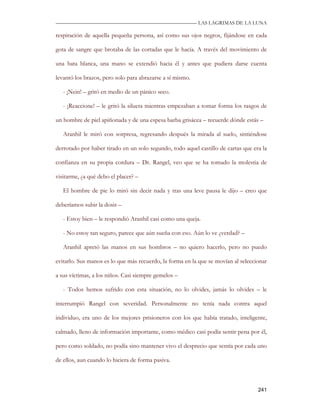 —————————————————————————––— LAS LAGRIMAS DE LA LUNA

respiración de aquella pequeña persona, así como sus ojos negros, fijándose en cada

gota de sangre que brotaba de las cortadas que le hacía. A través del movimiento de

una bata blanca, una mano se extendió hacia él y antes que pudiera darse cuenta

levantó los brazos, pero solo para abrazarse a sí mismo.

   - ¡Nein! – gritó en medio de un pánico seco.

   - ¡Reaccione! – le gritó la silueta mientras empezaban a tomar forma los rasgos de

un hombre de piel apiñonada y de una espesa barba grisácea – recuerde dónde estás –

   Aranhil le miró con sorpresa, regresando después la mirada al suelo, sintiéndose

derrotado por haber tirado en un solo segundo, todo aquel castillo de cartas que era la

confianza en su propia cordura – Dr. Rangel, veo que se ha tomado la molestia de

visitarme, ¿a qué debo el placer? –

   El hombre de pie lo miró sin decir nada y tras una leve pausa le dijo – creo que

deberíamos subir la dosis –

   - Estoy bien – le respondió Aranhil casi como una queja.

   - No estoy tan seguro, parece que aún sueña con eso. Aún lo ve ¿verdad? –

   Aranhil apretó las manos en sus hombros – no quiero hacerlo, pero no puedo

evitarlo. Sus manos es lo que más recuerdo, la forma en la que se movían al seleccionar

a sus víctimas, a los niños. Casi siempre gemelos –

   - Todos hemos sufrido con esta situación, no lo olvides, jamás lo olvides – le

interrumpió Rangel con severidad. Personalmente no tenía nada contra aquel

individuo, era uno de los mejores prisioneros con los que había tratado, inteligente,

calmado, lleno de información importante, como médico casi podía sentir pena por él,

pero como soldado, no podía sino mantener vivo el desprecio que sentía por cada uno

de ellos, aun cuando lo hiciera de forma pasiva.



                                                                                   241
 