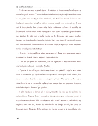 EL CORAZON NEGRO———————————————————————————

   El elfo recordó que no podía jugar a la víctima, ni siquiera cuando realmente se

sentía de aquella manera. Y aun cuando estaban llenos de aspectos y características que

él no podía sino catalogar como inferiores, los hombres habían mostrado una

inteligencia demasiado compleja, incluso confusa para él, pero su astucia era lo que

más le impresionaba. Los primeros días había creído que en base a la cantidad de

información que les daba, podía conseguir de ellos cierto favoritismo, pero mientras

más pasaban los días más se daba cuenta que los hombres eran quienes estaban

jugando con él, utilizándolo como herramienta clave en el juego de encontrar los sitios

más importantes de almacenamiento de estudios mágicos o para encontrar a quienes

fueron sus antiguos colaboradores.

   - Pero no vine para dialogar sobre sus pesares, no ahora, sino para seguir nuestra

conversación sobre la esencia mágica – expuso el doctor.

   - Creí que eso ya no era importante, que sus superiores ya lo consideraban como

una blasfemia o algo así – respondió Aranhil.

   - Algunos sí, no todos pueden entender razones – respondió Rangel – pero todos

están de acuerdo en que aquella información puede ser valiosa para todos, incluso para

usted – terminó diciendo con un tono sugestivo, invitándolo a comprender que la

situación en la que se encontraba podía mejorar aunque fuera un poco, esto siempre y

cuando les siguiera dando lo que querían.

   El elfo mantuvo la mirada en el suelo, tratando en vano de no expresar su

melancolía, su desgaste físico y mental, su desesperación por encontrarle sentido y

control una vez más a su vida. Pero el doctor solo se llevó la mano cerrada a la boca y

fingiendo una leve tos, mostró su impaciencia. El tiempo es oro, más para los

hombres, que a diferencia de los antiguos no pueden acceder a la inmortalidad solo




242
 