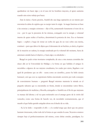 —————————————————————————––— LAS LAGRIMAS DE LA LUNA

quedándose sin hacer algo y en el caso de los hombres mayores, el apuro aumenta

cuando aún existe trabajo por hacer.

   Ante la tácita y fuerte presión, Aranhil dio una larga aspiración en un intento por

encontrar la calma de espíritu que su cuerpo tanto le exigía - la magia funciona en base

a las esencias y energías existentes – dijo al fin, aumentando lentamente el tono de su

voz - por lo que la presencia de las mismas, conjugado con la energía y voluntad

interna de quien realice el hechizo, determinará la potencia de éste. Eso es bastante

lógico – explicó y luego de tomar un sorbo de agua de un vaso sobre una mesita,

continuó – pero que diría si le dijera que el detonante de un hechizo, es decir, el ignitor

de la reacción en cadena, la energía canalizada por la voluntad del recitante, fuera de

antemano atraída hacia el objetivo, o hacia algo a su alrededor –

   Rangel no pudo evitar mostrarse complacido, de una u otra manera extrañaba dar

clases allá en la Universidad de Hidalgo y la forma en que hablaba el antiguo le

recordaba a algunos de sus mejores estudiantes, los cuales por cierto, llegaban a ser

igual de petulantes que un elfo - suena como un científico, ¿acaso ha leído ciencia

humana?, creí que con su experiencia habría encontrado aversión por todo concepto

de conocimiento humano – preguntó Rangel mientras mantenía la mirada en el

pequeño taburete que se encontraba en frente, donde se encontraban varios libros,

principalmente de medicina y filosofía, entregados a Aranhil con el fin de que mejorara

su manejo del idioma y tal vez para molestarlo con el amargo gusto de la visión del

vencedor, como una forma de hacerle ver, de recordarle constantemente, que el

mundo al que había querido aniquilar ahora era el dueño de su vida.

   - Si, la he leído – respondió el elfo – y la verdad tengo que decir que me parece

bastante interesante, sobre todo de la forma en que ustedes la usan. Nosotros estamos

siempre bajo el perfeccionamiento del mismo, como dirían ustedes, paradigma. Lo

                                                                                       243
 