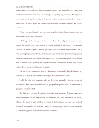 EL CORAZON NEGRO———————————————————————————

hemos estado por milenios. Pero ustedes dicen una cosa, defendiéndola como una

verdad incorruptible, pero solo por un tiempo, luego llega alguien más y dice algo que

se contrapone a aquella verdad y de pronto todos empiezan a defender el nuevo

concepto. Es como repetir de manera indeterminable un ciclo ridículo. Me perece

enfermizo –

   - Vaya – expuso Rangel – en serio que aprende rápido, algunos tardan años en

comprender aquel bello absurdo –

   - ¿Bello?, ¡¿qué demonios podría haber de bello en el caos?! ¡¿Acaso gozan con este

estado de cosas?! ¿O es que ignoran la propia futilidad de sus logros? – respondió

Aranhil con cierto desprecio. Desde que había empezado a leer aquellos libros, una y

otra vez se preguntaba sobre las motivaciones de los hombres. Por instantes parecían

tan sugestionados de sus propias estupideces, pero al mismo tiempo las cuestionaban

con la misma fuerza, como si en verdad estuvieran convencidos de que todo lo que

saliera de sus mentes no fuera sino mentiras.

   - Es por nuestra mortalidad, simple y llanamente – respondió Rangel sin titubeos,

como si ya se hubiera encontrado con ese tipo de planteamientos antes.

   El elfo lo miró con sorpresa, más por la forma tranquila y serena en que se

mostraba el doctor con aquella afirmación, que por la respuesta en sí - ¿cómo es eso? –

preguntó con curiosidad.

   - Es fácil, uno pensaría de primera impresión que nosotros, al ser mortales, nos

obsesionaríamos con la perpetuación del modo de vida que conocimos, de hecho,

algunos lo hacen y que ustedes, al poseer la potencialidad de una vida terrenal

inmortal, mantendrían sus ansias de evolución constantes para sacarle mayor provecho

a la eternidad, pero la realidad es totalmente contraria –




244
 