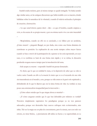 —————————————————————————––— LAS LAGRIMAS DE LA LUNA

    Aranhil estaba molesto, pero al mismo tiempo se quedó intrigado. Ya había sentido

algo similar antes, en las antiguas discusiones que había tendido con su maestro, donde

hablaban sobre la naturaleza de la voluntad y cuando él todavía rechazaba el principio

de creación y destrucción.

    – Lo que usted doctor, quiere decir – dijo – es que el hombre, cuando empieza a

vivir, se da cuenta de su propia muerte y por esa misma razón vive con más intensidad

–

    - Respóndame, cuando un elfo no es asesinado, o no fallece por un accidente,

¿Cómo muere? – preguntó Rangel, no por duda, sino como una forma dinámica de

corroborar su posición. La explicación de una teoría siempre cobra mayor fuerza

cuando se hace a través de la participación de a quienes se les está exponiendo, en cuyo

caso, si se confirma se hará de una forma más rápida y si se refuta, la discusión

producida ocupara menos tiempo para la introducción del tema.

    - Solo acepta su muerte – respondió Aranhil sin pensar demasiado.

    - Es decir, que lo que en realidad lo mata, es la depresión de saber que su vida se

vuelve vacía. Cuando un elfo ve la muerte lo único que ve es el recuerdo de una vida

sin trascendencia en el mundo y esto, porque su vida entera se la pasó solo repitiendo y

defendiendo de lo que le dijeron que era la única forma de vida. La verdad, su raza

posee una estremecedora incapacidad para la innovación –

    - ¿Cómo saben ustedes que lo que niegan ahora es mentira? –

    - ¿Y cómo aseguran ustedes que lo que han defendido por milenios es verdad?

Nosotros simplemente superamos los paradigmas porque ya no nos parecen

adecuados, porque son destruidos bajo nuevos enfoques más evolucionados, más

útiles. Tal vez la magia sea un pilar de conocimiento, pero la ciencia, aun con todo sus

errores, no tiene límites, y precisamente allí radica su fuerza y su superioridad, en su

                                                                                    245
 