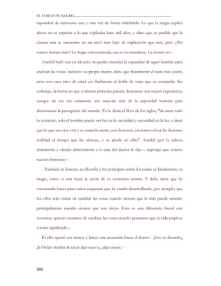 EL CORAZON NEGRO———————————————————————————

capacidad de renovarse una y otra vez de forma indefinida. Lo que la magia explica

ahora no es superior a lo que explicaba hace mil años, y claro que es posible que la

ciencia aún se encuentre en un nivel más bajo de explicación que esta, pero ¿Por

cuánto tiempo más? La magia está estancada, esa es su naturaleza. La ciencia no –

   Aranhil bufó casi en silencio, no podía entender la capacidad de aquel hombre para

analizar las cosas, inclusive su propia mente, claro que físicamente él lucia más joven,

pero con cien años de edad era fácilmente el doble de viejo que su compañía. Sin

embargo, la forma en que el doctor platicaba parecía demostrar una mayor experiencia,

aunque tal vez era solamente una muestra más de la capacidad humana para

distorsionar la percepción del mundo. Ya lo decía el libro de los siglos; "de entre todo

lo existente, solo el hombre puede ver luz en la oscuridad y oscuridad en la luz, y decir

que lo que sus ojos ven y su corazón siente, son ilusiones, así como volver las ilusiones

realidad al tiempo que las alcanza, o se pierde en ellas". Aranhil giró la cabeza

lentamente y viendo directamente a la cara del doctor le dijo – supongo que conoce

nuestra literatura –

   - También su historia, su filosofía y los principios sobre los cuales se fundamenta su

magia, como si esta fuera la razón de su existencia misma. Y debo decir que he

encontrado bases para varios esquemas que he estado desarrollando, por ejemplo, que

los elfos solo tratan de cambiar las cosas cuando sienten que la vida pierde sentido,

principalmente cuando sienten que son viejos. Esto es una diferencia brutal con

nosotros, quienes tratamos de cambiar las cosas cuando pensamos que la vida empieza

a tener significado –

   El elfo apretó sus manos y lanzó una acusación hacia el doctor - ¡Eso es absurdo¡,

¡la Orden trataba de crear algo nuevo¡, ¡algo mejor¡ -




246
 