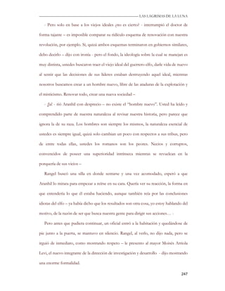 —————————————————————————––— LAS LAGRIMAS DE LA LUNA

   - Pero solo en base a los viejos ideales ¿no es cierto? - interrumpió el doctor de

forma tajante – es imposible comparar su ridículo esquema de renovación con nuestra

revolución, por ejemplo. Sí, quizá ambos esquemas terminaron en gobiernos similares,

debo decirlo – dijo con ironía - pero el fondo, la ideología sobre la cual se manejan es

muy distinta, ustedes buscaron traer el viejo ideal del guerrero elfo, darle vida de nuevo

al sentir que las decisiones de sus líderes estaban destruyendo aquel ideal, mientras

nosotros buscamos crear a un hombre nuevo, libre de las ataduras de la explotación y

el misticismo. Renovar todo, crear una nueva sociedad –

   - ¡Ja! - rió Aranhil con desprecio – no existe el “hombre nuevo”. Usted ha leído y

comprendido parte de nuestra naturaleza al revisar nuestra historia, pero parece que

ignora la de su raza. Los hombres son siempre los mismos, la naturaleza esencial de

ustedes es siempre igual, quizá solo cambian un poco con respectos a sus tribus, pero

de entre todas ellas, ustedes los romanos son los peores. Necios y corruptos,

convencidos de poseer una superioridad intrínseca mientras se revuelcan en la

porquería de sus vicios –

   Rangel buscó una silla en donde sentarse y una vez acomodado, esperó a que

Aranhil lo mirara para empezar a reírse en su cara. Quería ver su reacción, la forma en

que entendería lo que él estaba haciendo, aunque también reía por las conclusiones

idiotas del elfo – ya había dicho que los resultados son otra cosa, yo estoy hablando del

motivo, de la razón de ser que busca nuestra gente para dirigir sus acciones… -

   Pero antes que pudiera continuar, un oficial entró a la habitación y quedándose de

pie junto a la puerta, se mantuvo en silencio. Rangel, al verlo, no dijo nada, pero se

irguió de inmediato, como mostrando respeto – le presento al mayor Moisés Arriola

Levi, el nuevo integrante de la dirección de investigación y desarrollo - dijo mostrando

una enorme formalidad.

                                                                                      247
 