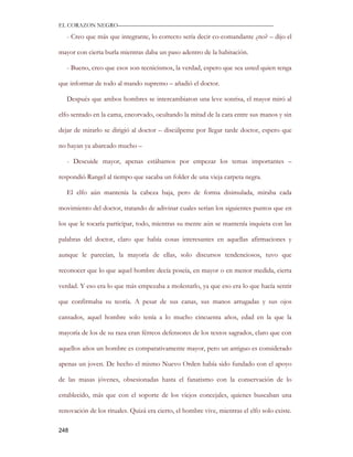 EL CORAZON NEGRO———————————————————————————

   - Creo que más que integrante, lo correcto sería decir co-comandante ¿no? – dijo el

mayor con cierta burla mientras daba un paso adentro de la habitación.

   - Bueno, creo que esos son tecnicismos, la verdad, espero que sea usted quien tenga

que informar de todo al mando supremo – añadió el doctor.

   Después que ambos hombres se intercambiaron una leve sonrisa, el mayor miró al

elfo sentado en la cama, encorvado, ocultando la mitad de la cara entre sus manos y sin

dejar de mirarlo se dirigió al doctor – discúlpeme por llegar tarde doctor, espero que

no hayan ya abarcado mucho –

   - Descuide mayor, apenas estábamos por empezar los temas importantes –

respondió Rangel al tiempo que sacaba un folder de una vieja carpeta negra.

   El elfo aún mantenía la cabeza baja, pero de forma disimulada, miraba cada

movimiento del doctor, tratando de adivinar cuales serían los siguientes puntos que en

los que le tocaría participar, todo, mientras su mente aún se mantenía inquieta con las

palabras del doctor, claro que había cosas interesantes en aquellas afirmaciones y

aunque le parecían, la mayoría de ellas, solo discursos tendenciosos, tuvo que

reconocer que lo que aquel hombre decía poseía, en mayor o en menor medida, cierta

verdad. Y eso era lo que más empezaba a molestarlo, ya que eso era lo que hacía sentir

que confirmaba su teoría. A pesar de sus canas, sus manos arrugadas y sus ojos

cansados, aquel hombre solo tenía a lo mucho cincuenta años, edad en la que la

mayoría de los de su raza eran férreos defensores de los textos sagrados, claro que con

aquellos años un hombre es comparativamente mayor, pero un antiguo es considerado

apenas un joven. De hecho el mismo Nuevo Orden había sido fundado con el apoyo

de las masas jóvenes, obsesionadas hasta el fanatismo con la conservación de lo

establecido, más que con el soporte de los viejos concejales, quienes buscaban una

renovación de los rituales. Quizá era cierto, el hombre vive, mientras el elfo solo existe.

248
 