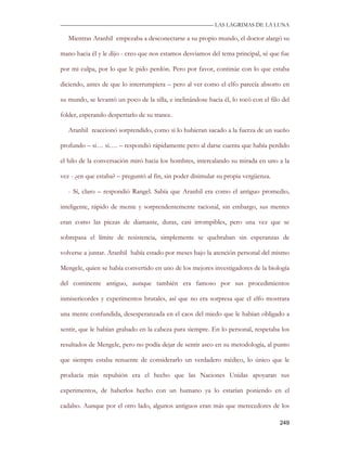 —————————————————————————––— LAS LAGRIMAS DE LA LUNA

   Mientras Aranhil empezaba a desconectarse a su propio mundo, el doctor alargó su

mano hacia él y le dijo - creo que nos estamos desviamos del tema principal, sé que fue

por mi culpa, por lo que le pido perdón. Pero por favor, continúe con lo que estaba

diciendo, antes de que lo interrumpiera – pero al ver como el elfo parecía absorto en

su mundo, se levantó un poco de la silla, e inclinándose hacia él, lo tocó con el filo del

folder, esperando despertarlo de su trance.

   Aranhil reaccionó sorprendido, como si lo hubieran sacado a la fuerza de un sueño

profundo – si… si…. – respondió rápidamente pero al darse cuenta que había perdido

el hilo de la conversación miró hacia los hombres, intercalando su mirada en uno a la

vez - ¿en que estaba? – preguntó al fin, sin poder disimular su propia vergüenza.

   - Sí, claro – respondió Rangel. Sabía que Aranhil era como el antiguo promedio,

inteligente, rápido de mente y sorprendentemente racional, sin embargo, sus mentes

eran como las piezas de diamante, duras, casi irrompibles, pero una vez que se

sobrepasa el límite de resistencia, simplemente se quebraban sin esperanzas de

volverse a juntar. Aranhil había estado por meses bajo la atención personal del mismo

Mengele, quien se había convertido en uno de los mejores investigadores de la biología

del continente antiguo, aunque también era famoso por sus procedimientos

inmisericordes y experimentos brutales, así que no era sorpresa que el elfo mostrara

una mente confundida, desesperanzada en el caos del miedo que le habían obligado a

sentir, que le habían grabado en la cabeza para siempre. En lo personal, respetaba los

resultados de Mengele, pero no podía dejar de sentir asco en su metodología, al punto

que siempre estaba renuente de considerarlo un verdadero médico, lo único que le

producía más repulsión era el hecho que las Naciones Unidas apoyaran sus

experimentos, de haberlos hecho con un humano ya lo estarían poniendo en el

cadalso. Aunque por el otro lado, algunos antiguos eran más que merecedores de los

                                                                                      249
 