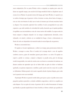 —————————————————————————––— LAS LAGRIMAS DE LA LUNA

nueva adquisición. Por su parte Woden volvía a empuñar su espada, pero antes de

lanzar un segundo ataque, una sección de la larga muralla de hielo se desplomó ante el

avance de un Mamut. La pesada torreta del tanque giró hacia Woden y le apuntó con

su cañón al tiempo que el guerrero volvía a levantar su arma, ahora hacia el tanque, y

con un veloz movimiento la dejó caer al suelo al instante que la bestia mecánica hacia

su disparo. Una tremenda explosión hizo temblar el suelo acompañada de una onda

expansiva que salió emitida a la velocidad del sonido, haciendo que el capitán perdiera

el equilibrio aun encontrándose a más de veinte metros del estallido. La espesa nube de

humo empezó a disiparse dejando ver un tanque completamente destruido, como

rebanado a la mitad y cubierto en su totalidad de fuego y humo y directamente en

frente de todo ese desperdicio de material estaba la serena figura de un guerrero;

   Woden se encontraba ileso.

   El capitán se levantó rápidamente y utilizó ese tiempo para posicionarse detrás de

Woden y recargar su arma. Pero el sonido de la recarga alertó a uno de aquellos

sombríos cuervos, quien de inmediato graznó para alertar a su señor. El capitán no

esperó a perder su ventaja y empezó a disparar su pesada arma, pero la descarga

resultó insoportable, con cada tiro sentía como sus brazos se entumían de malestar, sus

dientes estaban tan apretados que de no haber dado un grito de dolor se hubieran

quebrado, sus piernas empezaron a temblar y pudo sentir como las venas de su cuello

se inflamaban. Habían pasado solo cuatro segundos desde el primer disparo, pero cada

uno le parecía como una eternidad.

   Al principio Woden no pareció recibir daño, pero poco a poco se podía notar como

pequeños pedazos parecidos a cristales astillados empezaban a salir de su espalda con

cada disparo. Con un grito de enojo el guerrero dio la vuelta bruscamente al tiempo

que blandía su pesada espada hacia el único hombre, el último soldado que quedaba de

                                                                                     25
 