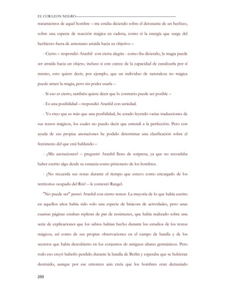 EL CORAZON NEGRO———————————————————————————

tratamientos de aquel hombre – me estaba diciendo sobre el detonante de un hechizo,

sobre una especie de reacción mágica en cadena, como si la energía que surge del

hechicero fuera de antemano atraída hacia su objetivo –

   - Cierto – respondió Aranhil con cierta alegría - como iba diciendo, la magia puede

ser atraída hacia un objeto, incluso si este carece de la capacidad de canalizarla por sí

mismo, esto quiere decir, por ejemplo, que un individuo de naturaleza no mágica

puede atraer la magia, pero sin poder usarla –

   - Si eso es cierto, también quiere decir que lo contrario puede ser posible –

   - Es una posibilidad – respondió Aranhil con seriedad.

   - Yo creo que es más que una posibilidad, he estado leyendo varias traducciones de

sus textos mágicos, los cuales no puedo decir que entendí a la perfección. Pero con

ayuda de sus propias anotaciones he podido determinar una clasificación sobre el

fenómeno del que está hablando –

   - ¿Mis anotaciones? – preguntó Aranhil lleno de sorpresa, ya que no recordaba

haber escrito algo desde su estancia como prisionero de los hombres.

   - ¿No recuerda sus notas durante el tiempo que estuvo como encargado de los

territorios ocupado del Rin? – le contestó Rangel.

   "No puede ser" pensó Aranhil con cierto temor. La mayoría de lo que había escrito

en aquellos años había sido solo una especie de bitácora de actividades, pero unas

cuantas páginas estaban repletas de par de resúmenes, que había realizado sobre una

serie de explicaciones que los sabios habían hecho durante los estudios de los textos

mágicos, así como de sus propias observaciones en el campo de batalla y de los

secretos que había descubierto en los conjuntos de antiguos altares germánicos. Pero

todo eso creyó haberlo perdido durante la batalla de Berlín y esperaba que se hubieran

destruido, aunque por ese entonces aún creía que los hombres eran demasiado

250
 