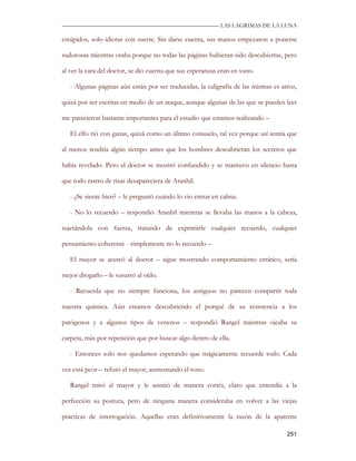—————————————————————————––— LAS LAGRIMAS DE LA LUNA

estúpidos, solo idiotas con suerte. Sin darse cuenta, sus manos empezaron a ponerse

sudorosas mientras oraba porque no todas las páginas hubieran sido descubiertas, pero

al ver la cara del doctor, se dio cuenta que sus esperanzas eran en vano.

   - Algunas páginas aún están por ser traducidas, la caligrafía de las mismas es atroz,

quizá por ser escritas en medio de un ataque, aunque algunas de las que se pueden leer

me parecieron bastante importantes para el estudio que estamos realizando –

   El elfo rió con ganas, quizá como un último consuelo, tal vez porque así sentía que

al menos tendría algún tiempo antes que los hombres descubrieran los secretos que

había revelado. Pero el doctor se mostró confundido y se mantuvo en silencio hasta

que todo rastro de risas desapareciera de Aranhil.

   - ¿Se siente bien? – le preguntó cuándo lo vio entrar en calma.

   - No lo recuerdo – respondió Aranhil mientras se llevaba las manos a la cabeza,

sujetándola con fuerza, tratando de exprimirle cualquier recuerdo, cualquier

pensamiento coherente - simplemente no lo recuerdo –

   El mayor se acercó al doctor – sigue mostrando comportamiento errático, sería

mejor drogarlo – le susurró al oído.

   - Recuerda que no siempre funciona, los antiguos no parecen compartir toda

nuestra química. Aún estamos descubriendo el porqué de su resistencia a los

patógenos y a algunos tipos de venenos – respondió Rangel mientras ojeaba su

carpeta, más por repetición que por buscar algo dentro de ella.

   - Entonces solo nos quedamos esperando que mágicamente recuerde todo. Cada

vez está peor – refutó el mayor, aumentando el tono.

   Rangel miró al mayor y le asintió de manera cortés, claro que entendía a la

perfección su postura, pero de ninguna manera consideraba en volver a las viejas

prácticas de interrogación. Aquellas eran definitivamente la razón de la aparente

                                                                                    251
 