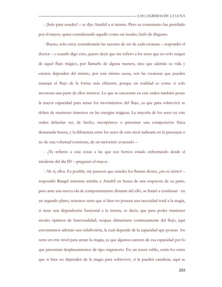 —————————————————————————––— LAS LAGRIMAS DE LA LUNA

   - ¡Solo para ustedes! – se dijo Aranhil a sí mismo. Pero su comentario fue percibido

por el mayor, quien considerando aquello como un insulto, bufó de disgusto.

   - Bueno, solo estoy considerando las razones de ser de cada creatura – respondió el

doctor – y cuando digo esto, quiero decir que me refiero a los seres que no solo surgen

de aquel flujo mágico, por llamarlo de alguna manera, sino que además su vida y

esencia dependen del mismo, por esta misma causa, son las creaturas que pueden

manejar el flujo de la forma más eficiente, porque en realidad es como si solo

movieran una parte de ellos mismos. Lo que se encuentre en este orden también posee

la mayor capacidad para atraer los movimientos del flujo, ya que para sobrevivir se

deben de mantener inmersos en las energías mágicas. La mayoría de los seres en este

orden deberían ser, de hecho, incorpóreos o presentar una composición física

demasiada hetera, y la diferencia entre los seres de este nivel radicaría en la presencia o

no de una voluntad consiente, de un raciocinio avanzado –

   - ¿Te refieres a esas cosas a las que nos hemos estado enfrentando desde el

incidente del día D? – preguntó el mayor.

   - Ah sí, ellos. Es posible, me parecen que ustedes los llaman dioses, ¿no es cierto? –

respondió Rangel mientras miraba a Aranhil en busca de una respuesta de su parte,

pero ante una nueva ola de comportamiento distante del elfo, se limitó a continuar - en

un segundo plano, tenemos seres que si bien no poseen una necesidad total a la magia,

si tiene una dependencia funcional a la misma, es decir, que para poder mantener

niveles óptimos de funcionalidad, ocupan alimentarse continuamente del flujo, aquí

encontramos además una subdivisión, la cual depende de la capacidad que posean los

seres en este nivel para atraer la magia, ya que algunos carecen de esa capacidad por lo

que presentan desplazamientos de tipo migratorio. En un tercer rublo, están los entes

que si bien no dependen de la magia para sobrevivir, si la pueden canalizar, aquí se

                                                                                       253
 