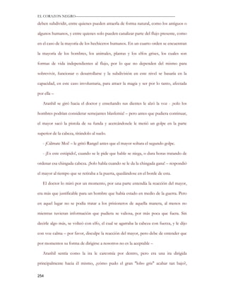 EL CORAZON NEGRO———————————————————————————

deben subdividir, entre quienes pueden atraerla de forma natural, como los antiguos o

algunos humanos, y entre quienes solo pueden canalizar parte del flujo presente, como

en el caso de la mayoría de los hechiceros humanos. En un cuarto orden se encuentran

la mayoría de los hombres, los animales, plantas y los elfos grises, los cuales son

formas de vida independientes al flujo, por lo que no dependen del mismo para

sobrevivir, funcionar o desarrollarse y la subdivisión en este nivel se basaría en la

capacidad, en este caso involuntaria, para atraer la magia y ser por lo tanto, afectada

por ella –

   Aranhil se giró hacia el doctor y enseñando sus dientes le alzó la voz - ¡solo los

hombres podrían considerar semejantes blasfemia! – pero antes que pudiera continuar,

el mayor sacó la pistola de su funda y acercándosele le metió un golpe en la parte

superior de la cabeza, tirándolo al suelo.

   - ¡Cálmate Moi! – le gritó Rangel antes que el mayor soltara el segundo golpe.

   - ¡Es este estúpido!, cuando se le pide que hable se niega, o dura horas tratando de

ordenar esa chingada cabeza. ¡Solo habla cuando se le da la chingada gana! – respondió

el mayor al tiempo que se retiraba a la puerta, quedándose en el borde de esta.

   El doctor lo miró por un momento, por una parte entendía la reacción del mayor,

era más que justificable para un hombre que había estado en medio de la guerra. Pero

en aquel lugar no se podía tratar a los prisioneros de aquella manera, al menos no

mientras tuvieran información que pudiera se valiosa, por más poca que fuera. Sin

decirle algo más, se volteó con elfo, el cual se agarraba la cabeza con fuerza, y le dijo

con voz calma – por favor, disculpe la reacción del mayor, pero debe de entender que

por momentos su forma de dirigirse a nosotros no es la aceptable –

   Aranhil sentía como la ira le carcomía por dentro, pero era una ira dirigida

principalmente hacia él mismo, ¿cómo pudo el gran "lobo gris" acabar tan bajo?,

254
 