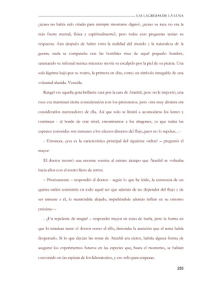 —————————————————————————––— LAS LAGRIMAS DE LA LUNA

¿acaso no había sido criado para siempre mostrarse digno?, ¿acaso su raza no era la

más fuerte mental, física y espiritualmente?, pero todas esas preguntas tenían su

respuesta. Aún después de haber visto la realidad del mundo y la naturaleza de la

guerra, nada se comparaba con las horribles risas de aquel pequeño hombre,

tarareando su infernal música mientras movía su escalpelo por la piel de su pierna. Una

sola lágrima bajó por su rostro, la primera en días, como un símbolo innegable de una

voluntad abatida. Vencida.

   Rangel vio aquella gota brillante caer por la cara de Aranhil, pero no le importó, una

cosa era mantener cierta consideración con los prisioneros, pero otra muy distinta era

considerarlos merecedores de ella. Así que solo se limitó a acomodarse los lentes y

continuar - al borde de este nivel, encontramos a los dragones, ya que todas las

especies conocidas son inmunes a los efectos directos del flujo, pero no lo repelen…-

   - Entonces, ¿esa es la característica principal del siguiente orden? – preguntó el

mayor.

   El doctor mostró una enorme sonrisa al mismo tiempo que Aranhil se volteaba

hacia ellos con el rostro lleno de terror.

   – Precisamente – respondió el doctor - según lo que he leído, la existencia de un

quinto orden consistiría en todo aquel ser que además de no depender del flujo y de

ser inmune a él, lo mantendría alejado, impidiéndole además influir en su entorno

próximo –

   - ¿Un repelente de magia? – respondió mayor en tono de burla, pero la forma en

que lo miraban tanto el doctor como el elfo, denotaba la atención que el tema había

despertado. Si lo que decían las notas de Aranhil era cierto, habría alguna forma de

asegurar los experimentos futuros en las especies que, hasta el momento, se habían

convertido en las espinas de los laboratorios, y eso solo para empezar.

                                                                                     255
 