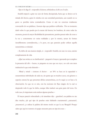 EL CORAZON NEGRO———————————————————————————

   - Que te lo diga él – respondió el doctor, refiriéndose al elfo en el suelo.

   Aranhil empezó a girar sus ojos de forma desesperada, hasta que se detuvo en la

mirada del doctor, quien lo miraba con una serenidad penetrante, aun cuando en su

gesto se percibía cierta contradicción. Como si aún no estuviera totalmente

convencido de sus palabras y buscara algo que pudiera verificarlas. Por un momento

dudó sobre lo que pasaba por la mente del doctor, los hombres, de entre todas las

creaturas, poseen la mayor flexibilidad de pensamiento, pueden pensar miles de cosas a

la vez y concentrarse en varias realidades y por lo mismo, actuar de formas

increíblemente contradictorias, y lo peor, era que parecían poder utilizar aquella

característica a voluntad.

   – Si, dicho de una manera simple, si – respondió Aranhil, con una voz seca, carente

completamente de vida.

   - ¿Qué tan teórica es tu clasificación? - preguntó el mayor, ignorando por completo

la presencia del elfo – bueno, te pregunto en caso que sea tuya y no solo una mera

traducción lo que estás diciendo –

   - Mitad y mitad – contesto el doctor -          un 50% se basa en la capacidad o

características individuales de cada ser, sin quitar que en muchos casos, son géneros o

especies enteras las que presentan dichas características, eso lo saqué yo en base a la

observación. Lo que no es mío, son las nociones de flujo mágico de la cual se

desprende todo lo que he dicho, aunque falta traducir una gran parte del texto. En

todo caso, lo importante sería realizar algunas pruebas –

   El mayor pareció sobresaltado y de inmediato dijo - ¿pruebas?, esa palabra no me

dice mucho, ¿de qué tipo de pruebas estás hablando exactamente?, ¿encuestas?,

¿muestreos?, ¿o utilizas la palabra del mismo modo en que la usa Mengele? Porque

sabes que aquí no tenemos el equipo necesario para ese tipo de cosas –

256
 