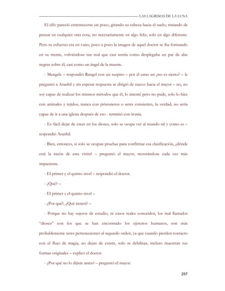 —————————————————————————––— LAS LAGRIMAS DE LA LUNA

   El elfo pareció estremecerse un poco, girando su cabeza hacia el suelo, tratando de

pensar en cualquier otra cosa, no necesariamente en algo feliz, solo en algo diferente.

Pero su esfuerzo era en vano, poco a poco la imagen de aquel doctor se iba formando

en su mente, volviéndose tan real que casi sentía como desplegaba un par de alas

negras sobre él, casi como un ángel de la muerte.

   - Mengele – respondió Rangel con un suspiro – por él estas así ¿no es cierto? – le

preguntó a Aranhil y sin esperar respuesta se dirigió de nuevo hacia el mayor – no, no

soy capaz de realizar los mismos métodos que él, lo intenté pero no pude, solo lo hice

con animales y tejidos, nunca con prisioneros o seres consientes, la verdad, no sería

capaz de ir a una iglesia después de eso - terminó con ironía.

   - Es fácil dejar de creer en los dioses, solo se ocupa ver al mundo tal y como es –

respondió Aranhil.

   - Bien, entonces, si solo se ocupan pruebas para confirmar esa clasificación, ¿dónde

está la razón de esta visita? – preguntó el mayor, mostrándose cada vez más

impaciente.

   - El primer y el quinto nivel – respondió el doctor.

   - ¿Qué? –

   - El primer y el quinto nivel –

   - ¿Por qué?, ¿Qué tienen? –

   - Porque no hay sujetos de estudio, ni casos reales conocidos, los mal llamados

“dioses” con los que se han encontrado los ejércitos humanos, son más

probablemente seres pertenecientes al segundo orden, ya que cuando pierden contacto

con el flujo de magia, no dejan de existir, solo se debilitan, incluso muestran sus

formas originales – explicó el doctor.

   - ¿Por qué no lo dijiste antes? – preguntó el mayor.

                                                                                   257
 