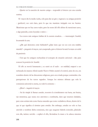 EL CORAZON NEGRO———————————————————————————

   - Quería ver la reacción de nuestro amigo – respondió el doctor con una extraña

sonrisa.

   El mayor dio la media vuelta, solo para dar un giro y regresar a su antigua posición

- ¡perfecto!, eso está claro, pero lo que me mantiene intrigado son tus fuentes.

Mencionas que no hay casos reales, pero las notas del elfo deben de mencionar casos,

o algo parecido, como leyendas o mitos –

   - Los textos más antiguos hablan de la esencia creadora… – interrumpió Aranhil,

levantando la cara.

   - ¡¿De qué demonios estás hablando?! ¡¿Qué tiene que ver eso con esta maldita

mierda?! – preguntó el mayor, casi exasperado, pero el doctor levantó la mano en señal

de paciencia

   - Creí que los antiguos rechazaban el concepto de creación universal – dijo para

conocer la posición de Aranhil.

   El elfo se movió lentamente y se sentó en el suelo - en realidad, empezó a ser

rechazada de manera oficial cuando Nuevo Orden asumió el control, antes de eso, era

considera dentro de las discusiones religiosas, pero era evitada porque contrariaba a las

percepciones de los textos sagrados. Aunque los mismos afirman que solo la

conciencia universal es eterna, no todo lo existente –

   - ¿Dios? – inquirió el mayor.

   - Así de simple le llaman ustedes, nosotros la consideramos tan basta, tan hetera,

tan misteriosa, que nunca nos atrevimos a nombrarla, claro que tenemos deidades,

pero estas actúan más como fuerza naturales que como verdaderos dioses, dentro de lo

que sé que significa el término para ustedes. Sin embargo, ustedes no solo se han

atrevido a nombrar dicha conciencia, sino que aseguran haberla conocido, platicado

con ella, incluso servirle – explicó el elfo, llevándose la mano a la cabeza mientras

258
 