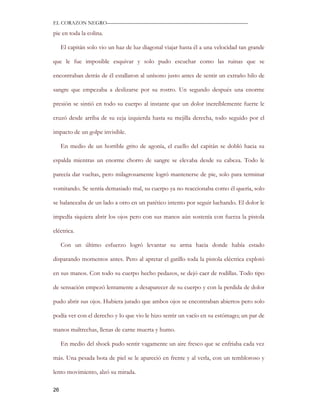 EL CORAZON NEGRO———————————————————————————

pie en toda la colina.

     El capitán solo vio un haz de luz diagonal viajar hasta él a una velocidad tan grande

que le fue imposible esquivar y solo pudo escuchar como las ruinas que se

encontraban detrás de él estallaron al unísono justo antes de sentir un extraño hilo de

sangre que empezaba a deslizarse por su rostro. Un segundo después una enorme

presión se sintió en todo su cuerpo al instante que un dolor increíblemente fuerte le

cruzó desde arriba de su ceja izquierda hasta su mejilla derecha, todo seguido por el

impacto de un golpe invisible.

     En medio de un horrible grito de agonía, el cuello del capitán se dobló hacia su

espalda mientras un enorme chorro de sangre se elevaba desde su cabeza. Todo le

parecía dar vueltas, pero milagrosamente logró mantenerse de pie, solo para terminar

vomitando. Se sentía demasiado mal, su cuerpo ya no reaccionaba como él quería, solo

se balanceaba de un lado a otro en un patético intento por seguir luchando. El dolor le

impedía siquiera abrir los ojos pero con sus manos aún sostenía con fuerza la pistola

eléctrica.

     Con un último esfuerzo logró levantar su arma hacia donde había estado

disparando momentos antes. Pero al apretar el gatillo toda la pistola eléctrica explotó

en sus manos. Con todo su cuerpo hecho pedazos, se dejó caer de rodillas. Todo tipo

de sensación empezó lentamente a desaparecer de su cuerpo y con la perdida de dolor

pudo abrir sus ojos. Hubiera jurado que ambos ojos se encontraban abiertos pero solo

podía ver con el derecho y lo que vio le hizo sentir un vacío en su estómago; un par de

manos maltrechas, llenas de carne muerta y humo.

     En medio del shock pudo sentir vagamente un aire fresco que se enfriaba cada vez

más. Una pesada bota de piel se le apareció en frente y al verla, con un tembloroso y

lento movimiento, alzó su mirada.

26
 