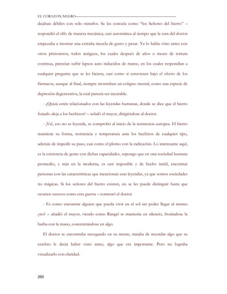 EL CORAZON NEGRO———————————————————————————

dejaban débiles con solo mirarlos. Se les conocía como “los Señores del hierro” –

respondió el elfo de manera mecánica, casi automática al tiempo que la cara del doctor

empezaba a mostrar una extraña mezcla de gusto y pesar. Ya lo había visto antes con

otros prisioneros, todos antiguos, los cuales después de años o meses de tortura

continua, parecían sufrir lapsos auto inducidos de trance, en los cuales respondían a

cualquier pregunta que se les hiciera, casi como si estuviesen bajo el efecto de los

fármacos, aunque al final, siempre mostraban un colapso mental, como una especie de

depresión degenerativa, la cual parecía ser incurable.

   - ¿Quizá estén relacionados con las leyendas humanas, donde se dice que el hierro

forjado aleja a los hechizos? – señaló el mayor, dirigiéndose al doctor.

   - ¡Va!, eso no es leyenda, se comprobó al inicio de la resistencia europea. El hierro

mantiene su forma, resistencia y temperatura ante los hechizos de cualquier tipo,

además de impedir su paso, casi como el plomo con la radicación. Lo interesante aquí,

es la existencia de gente con dichas capacidades, supongo que en una sociedad humana

promedio, y más en la moderna, es casi imposible y de hecho inútil, encontrar

personas con las características que mencionan esas leyendas, ya que somos sociedades

no mágicas. Si los señores del hierro existen, no se les puede distinguir hasta que

ocurren sucesos como esta guerra – comentó el doctor

   - Es como encontrar alguien que pueda vivir en el sol sin poder llegar al mismo

¿no? – añadió el mayor, viendo como Rangel se mantenía en silencio, frotándose la

barba con la mano, concentrándose en algo.

   El doctor se encontraba navegando en su mente, trataba de recordar algo que su

cerebro le decía haber visto antes, algo que era importante. Pero no lograba

visualizarlo con claridad.




260
 