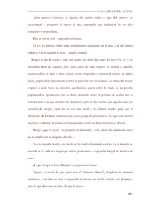 —————————————————————————––— LAS LAGRIMAS DE LA LUNA

   - ¿Qué pasaría entonces, si alguien del quinto orden y algo del primero se

encuentran? - preguntó el mayor al aire, esperando que cualquiera de sus dos

compañeros respondiera.

   - Eso es obvio ¿no? - respondió el doctor.

   - El ser del primer orden seria sencillamente aniquilado en el acto, y el del quinto

orden tal vez ni siquiera lo note – añadió Aranhil.

   Rangel se dio la vuelta y salió del cuarto sin decir algo más. El mayor le vio y de

inmediato trató de seguirle, pero justo antes de salir, regresó su mirada a Aranhil,

examinándolo de lado a lado, viendo como empezaba a menear la cabeza de arriba

abajo, golpeándola ligeramente contra la pared de vez en cuando. La mano del mayor

empezó a subir hasta su cinturón, quedándose quieta sobre la funda de su pistola,

golpeteándola ligeramente con su dedo, deseando tener el permiso de acabar con la

patética cosa a la que miraba con desprecio, pero se dio cuenta que aquello solo era

cuestión de tiempo, cada día les era más inútil y no faltaría mucho para que el

Directorio de Defensa ordenara una nueva purga de prisioneros. Así que solo sonrió

un poco y cerrando la puerta con brusquedad, corrió en dirección hacia el doctor.

   - Rangel, ¿qué te pasa? - le preguntó al alcanzarle – solo saliste del cuarto así como

así, normalmente te despides del elfo –

   - Ya no importa mucho, su mente se ha vuelto demasiado caótica, ya ni siquiera se

acuerda de ti, cada vez tengo que volver presentarte – respondió Rangel sin detener su

paso.

   - ¿Es por lo que le hizo Mengele? – preguntó el mayor.

   - Seguro, recuerda lo que pasó con el "sabueso blanco", simplemente terminó

catatónica, y en solo un mes – respondió el doctor sin mucho interés por el tema –

pero lo que dijo tiene sentido. Sé que lo tiene –

                                                                                     261
 