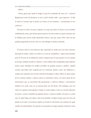 EL CORAZON NEGRO———————————————————————————

   - ¿Qué? –

   - Gente, gente que repele la magia, sé que he escuchado de casos así – contestó

Rangel justo antes de detenerse en seco y dar la media vuelta - ¡por supuesto! - le dijo

al mayor al instante que le ponía sus manos en sus hombros - ¡encuéntrame en los

archivos! –

   El mayor lo miró con poca sorpresa, no supo que decir, el doctor era un hombre

meditabundo, tanto, que incluso parecía grosero al nunca mirar a la gente mientras esta

le hablaba, pero ahora estaba demasiado efusivo, más que nunca. Pero antes de que

pudiera preguntarle la razón, solo vio como Rangel se alejaba corriendo.



   El mayor entró en una hermosa sala, soportada en medio por una única columna,

decorada de arriba a abajo con relieves en roca de enredaderas y signos desconocidos

para él. El resto de la habitación estaba compuesta por lo que parecía ser una especie

de bosque artificial, donde los árboles y ramas habían sido manipulados para haberlos

hecho crecer alrededor de moldes invisibles de paredes, puertas y pasillos. Aquella

enorme sala había sido ocupada por los anteriores dueños como una biblioteca y

aunque aún mantenía una enorme colección de papiros y libros élficos, la mayor parte

de los estantes, repisas y cajones, ahora se mantenían vacíos, y la mayor parte de los

documentos que se encontraba allí, pertenecían a archivos militares y documentos

médicos, los cuales eran en su mayoría para uso del doctor. Sin embargo, aún con

todos los espacios desocupados, el lugar se sentía repleto, como un enorme laberinto

de ramas y troncos alrededor de galerías huecas y adornos inútiles. El mayor se sentía

raro en aquel lugar, por lapsos creía estar perdido en algún bosque, pero las losas de

piedra en el suelo y la hermosa cúpula en el techo lo devolvían a las entrañas de aquel

castillo casi derrumbado. En general, no le gustaba ese lugar, prefería rondar las zonas

262
 