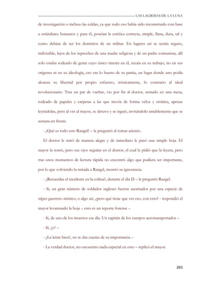 —————————————————————————––— LAS LAGRIMAS DE LA LUNA

de investigación o incluso las celdas, ya que todo eso había sido reconstruido con base

a estándares humanos y para él, poseían la estética correcta, simple, llana, dura, tal y

como debían de ser los dominios de un militar. En lugares así se sentía seguro,

indivisible, lejos de los reproches de una madre religiosa y de un padre comunista, allí

solo estaba rodeado de gente cuyo único interés en él, recaía en su trabajo, no en sus

orígenes ni en su ideología, eso era lo bueno de su patria, un lugar donde uno podía

alcanza su libertad por propio esfuerzo, irónicamente, lo contrario al ideal

revolucionario. Tras un par de vueltas, vio por fin al doctor, sentado en una mesa,

rodeado de papeles y carpetas a las que movía de forma veloz y errática, apenas

leyéndolas, pero al ver al mayor, se detuvo y se irguió, invitándolo amablemente que se

sentara en frente.

   - ¿Qué es todo esto Rangel? – le preguntó al tomar asiento.

   El doctor le miró de manera alegre y de inmediato le pasó una simple hoja. El

mayor la tomó, pero sus ojos seguían en el doctor, el cual le pidió que la leyera, pero

tras unos momentos de lectura rápida no encontró algo que pudiera ser importante,

por lo que volviendo la mirada a Rangel, mostró su ignorancia.

   - ¿Recuerdas el incidente en la colina?, durante el día D – le preguntó Rangel.

   - Si, un gran número de soldados ingleses fueron asesinados por una especie de

súper guerrero místico, o algo así, ¿pero qué tiene que ver eso, con esto? - respondió el

mayor levantando la hoja – esto es un reporte forense –

   - Si, de uno de los muertos ese día. Un capitán de los cuerpos aerotransportados –

   - Sí, ¿y? –

   - ¿La leíste bien?, no te das cuenta de su importancia –

   - La verdad doctor, no encuentro nada especial en esto – replicó el mayor.



                                                                                     263
 