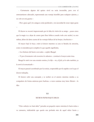—————————————————————————––— LAS LAGRIMAS DE LA LUNA

    - Ciertamente alguien del quinto nivel no sería invencible, pero con el

entrenamiento adecuado, representaría una ventaja increíble para cualquier ejército, y

no solo en esta guerra –

    - Pero ¿para qué?, los antiguos están perdiendo y sin necesidad de tener súper gente

–

    El doctor se mostró impresionado por la falta de visión de su amigo - ¿acaso crees

que la magia va a dejar de usarse para fines bélicos cuando todo esto acabe?, tu eres

militar, debes de darte cuenta de las ventajas bélicas de las brujas y hechiceros –

    El mayor bajó la hoja y miró al doctor mientras su cara se llenaba de emoción,

como si entendiera por completo lo que aquello significaba.

    – Los Señores del hierro son reales – explicó Rangel.

    – Y por el momento solo nosotros lo sabemos – continuó el mayor entre risas.

    Rangel lo miró con una extraña sonrisa y le dijo – no, el Jefe ya lo sabe también, ya

le envié el comunicado –

    El mayor pareció asombrado por la noticia, sorprendido por la rapidez con la que el

doctor trabajaba.

    El doctor soltó una carcajada y se reclinó en el asiento mientras miraba a su

compañero de forma amistosa pero burlona- a veces caminas muy lento Moisés – le

dijo.



                                           XII

                            MUROS INFRANQUEABLES



    “Otro cafecito no hará daño” pensaba un pequeño sujeto mientras le hacía señas a

su camarero, indicándole que quería una probada más de aquel sabor fuerte y

                                                                                      265
 