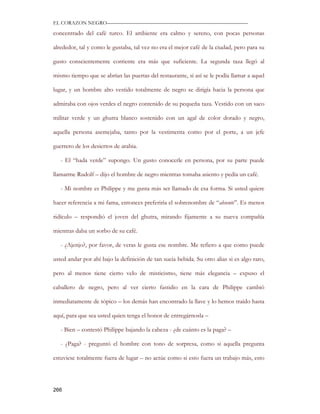 EL CORAZON NEGRO———————————————————————————

concentrado del café turco. El ambiente era calmo y sereno, con pocas personas

alrededor, tal y como le gustaba, tal vez no era el mejor café de la ciudad, pero para su

gusto conscientemente corriente era más que suficiente. La segunda taza llegó al

mismo tiempo que se abrían las puertas del restaurante, si así se le podía llamar a aquel

lugar, y un hombre alto vestido totalmente de negro se dirigía hacia la persona que

admiraba con ojos verdes el negro contenido de su pequeña taza. Vestido con un saco

militar verde y un ghutra blanco sostenido con un agal de color dorado y negro,

aquella persona asemejaba, tanto por la vestimenta como por el porte, a un jefe

guerrero de los desiertos de arabia.

   - El “hada verde” supongo. Un gusto conocerle en persona, por su parte puede

llamarme Rudolf – dijo el hombre de negro mientras tomaba asiento y pedía un café.

   - Mi nombre es Philippe y me gusta más ser llamado de esa forma. Si usted quiere

hacer referencia a mi fama, entonces preferiría el sobrenombre de “absente”. Es menos

ridículo – respondió el joven del ghutra, mirando fijamente a su nueva compañía

mientras daba un sorbo de su café.

   - ¿Ajenjo?, por favor, de veras le gusta ese nombre. Me refiero a que como puede

usted andar por ahí bajo la definición de tan sucia bebida. Su otro alias si es algo raro,

pero al menos tiene cierto velo de misticismo, tiene más elegancia – expuso el

caballero de negro, pero al ver cierto fastidio en la cara de Philippe cambió

inmediatamente de tópico – los demás han encontrado la llave y lo hemos traído hasta

aquí, para que sea usted quien tenga el honor de entregárnosla –

   - Bien – contestó Philippe bajando la cabeza - ¿de cuánto es la paga? –

   - ¿Paga? - preguntó el hombre con tono de sorpresa, como si aquella pregunta

estuviese totalmente fuera de lugar – no actúe como si esto fuera un trabajo más, esto




266
 