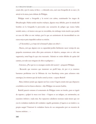 EL CORAZON NEGRO———————————————————————————

estará ella y por lo tanto, la llave – y diciendo esto, sacó una fotografía de su saco y la

arrojó en la mesa, justo delante de Philippe.

   Philippe tomó a fotografía y la revisó con calma, examinando los rasgos de

Dreadnought. Había tenido muchos trabajos, algunos muy difíciles, pero la mirada del

hombre en la fotografía le provocaba una sensación de peligro que nunca había

sentido antes, o al menos una que no recordaba, sin embargo tenía mucho que perder

en caso de fallar en este trabajo, por lo que un sentimiento de incomodidad no era

causa mayor para impedirle realizar su misión.

   - ¿Y Kowalsky?, ¿y el tipo de la Interpol? ¿Qué con ellos? –

   - Bueno, creí que alguien con su capacidad podría fácilmente sacar ventaja de una

pequeña escaramuza entre ellos para acercarse al objetivo, aunque esto es solo una

sugerencia, usted haga lo que crea necesario. Además no serán difíciles de quitar del

camino, en todo caso ninguno de ellos es peligroso –

   - Entonces, ¿Por qué no se encargan ustedes del asunto? – preguntó Philippe.

   - Recuerde que tenemos que mantener un perfil bajo, de por sí ya tenemos

bastantes problemas con la Okhrana de von Sternberg como para echarnos más

enemigos, los mismos que de hecho usted ya tiene – expuso Rudolf

   - Raro, hubiera jurado que alguien tan loco como Ungern estaría más que dispuesto

a recibirlos con los brazos abiertos – dijo Philippe con acento burlón.

   Rudolf pareció tomarse el comentario de Philippe como un insulto, pues se irguió

de repente y golpeó la mesa con furia – Ungern es un indigno, un untermenshen, un

caucásico inferior y nada más. Sus supuestos caballeros teutones nada tienen que ver

con la verdadera tradición del verdadero orgullo germánico ¡Ungern es un traidor a su

propia sangre! Traicionó la verdadera fuerza de sus antepasados por un montón de

locuras asiáticas… –

268
 