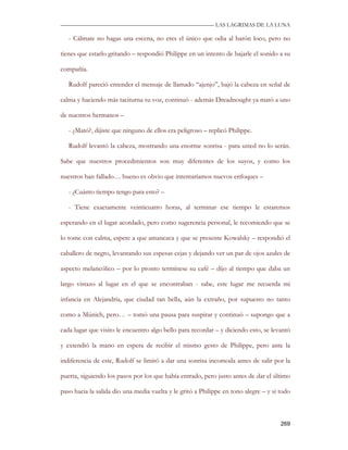 —————————————————————————––— LAS LAGRIMAS DE LA LUNA

   - Cálmate no hagas una escena, no eres el único que odia al barón loco, pero no

tienes que estarlo gritando – respondió Philippe en un intento de bajarle el sonido a su

compañía.

   Rudolf pareció entender el mensaje de llamado “ajenjo”, bajó la cabeza en señal de

calma y haciendo más taciturna su voz, continuó - además Dreadnought ya mató a uno

de nuestros hermanos –

   - ¿Mató?, dijiste que ninguno de ellos era peligroso – replicó Philippe.

   Rudolf levantó la cabeza, mostrando una enorme sonrisa - para usted no lo serán.

Sabe que nuestros procedimientos son muy diferentes de los suyos, y como los

nuestros han fallado… bueno es obvio que intentaríamos nuevos enfoques –

   - ¿Cuánto tiempo tengo para esto? –

   - Tiene exactamente veinticuatro horas, al terminar ese tiempo le estaremos

esperando en el lugar acordado, pero como sugerencia personal, le recomiendo que se

lo tome con calma, espere a que amanezca y que se presente Kowalsky – respondió el

caballero de negro, levantando sus espesas cejas y dejando ver un par de ojos azules de

aspecto melancólico – por lo pronto termínese su café – dijo al tiempo que daba un

largo vistazo al lugar en el que se encontraban - sabe, este lugar me recuerda mi

infancia en Alejandría, que ciudad tan bella, aún la extraño, por supuesto no tanto

como a Múnich, pero… – tomó una pausa para suspirar y continuó – supongo que a

cada lugar que visito le encuentro algo bello para recordar – y diciendo esto, se levantó

y extendió la mano en espera de recibir el mismo gesto de Philippe, pero ante la

indiferencia de este, Rudolf se limitó a dar una sonrisa incomoda antes de salir por la

puerta, siguiendo los pasos por los que había entrado, pero justo antes de dar el último

paso hacia la salida dio una media vuelta y le gritó a Philippe en tono alegre – y si todo



                                                                                      269
 