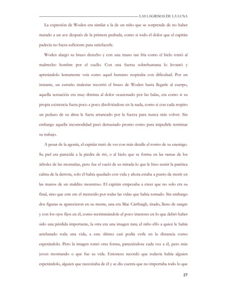 —————————————————————————––— LAS LAGRIMAS DE LA LUNA

   La expresión de Woden era similar a la de un niño que se sorprende de no haber

matado a un ave después de la primera pedrada, como si todo el dolor que el capitán

padecía no fuera suficiente para satisfacerle.

   Woden alargó su brazo derecho y con una mano tan fría como el hielo tomó al

maltrecho hombre por el cuello. Con una fuerza sobrehumana lo levantó y

apretándolo lentamente veía como aquel humano respiraba con dificultad. Por un

instante, un extraño malestar recorrió el brazo de Woden hasta llegarle al cuerpo,

aquella sensación era muy distinta al dolor ocasionado por las balas, era como si su

propia existencia fuera poco a poco disolviéndose en la nada, como si con cada respiro

un pedazo de su alma le fuera arrancado por la fuerza para nunca más volver. Sin

embargo aquella incomodidad pasó demasiado pronto como para impedirle terminar

su trabajo.

   A pesar de la agonía, el capitán trató de ver con más detalle el rostro de su enemigo.

Su piel era parecida a la piedra de rió, o al hielo que se forma en las ramas de los

árboles de las montañas, pero fue el vació de su mirada lo que le hizo sentir la patética

calma de la derrota, solo él había quedado con vida y ahora estaba a punto de morir en

las manos de un maldito monstruo. El capitán empezaba a creer que no solo era su

final, sino que este ere el merecido por todas las vidas que había tomado. Sin embargo

dos figuras se aparecieron en su mente, una era Mac Cárthaigh, tirado, lleno de sangre

y con los ojos fijos en él, como recriminándole el poco intereses en lo que debió haber

sido una pérdida importante, la otra era una imagen rara; el niño elfo a quien le había

arrebatado toda una vida, a este último casi podía verle en la distancia como

esperándolo. Pero la imagen tomó otra forma, pareciéndose cada vez a él, pero más

joven mostrando o que fue su vida. Entonces recordó que todavía había alguien

esperándolo, alguien que necesitaba de él y se dio cuenta que no importaba todo lo que

                                                                                      27
 
