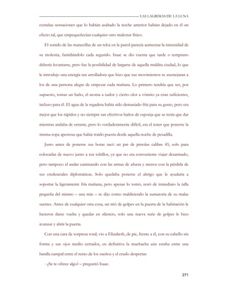 —————————————————————————––— LAS LAGRIMAS DE LA LUNA

extrañas sensaciones que lo habían asaltado la noche anterior habían dejado en él un

efecto tal, que empequeñecían cualquier otro malestar físico.

   El sonido de las manecillas de un reloj en la pared parecía aumentar la intensidad de

su molestia, fastidiándolo cada segundo. Isaac se dio cuenta que tarde o temprano

debería levantarse, pero fue la posibilidad de largarse de aquella maldita ciudad, lo que

le introdujo una energía tan arrolladora que hizo que sus movimientos se asemejaran a

los de una persona alegre de empezar cada mañana. Lo primero tendría que ser, por

supuesto, tomar un baño, el aroma a sudor y cierto olor a vómito ya eran suficientes,

incluso para él. El agua de la regadera había sido demasiado fría para su gusto, pero era

mejor que los rápidos y no siempre tan efectivos baños de esponja que se tenía que dar

mientras andaba de errante, pero lo verdaderamente difícil, era el tener que ponerse la

misma ropa apestosa que había traído puesta desde aquella noche de pesadilla.

   Justo antes de ponerse sus botas sacó un par de pistolas calibre 45, solo para

colocarlas de nuevo junto a sus tobillos, ya que no era conveniente viajar desarmado,

pero tampoco el andar caminando con las armas de afuera y menos con la pérdida de

sus credenciales diplomáticas. Solo quedaba ponerse el abrigo que le ayudaría a

soportar la ligeramente fría mañana, pero apenas lo tomó, notó de inmediato la talla

pequeña del mismo – una más – se dijo como maldiciendo la sumatoria de su malas

suertes. Antes de cualquier otra cosa, un trió de golpes en la puerta de la habitación le

hicieron darse vuelta y quedar en silencio, solo una nueva serie de golpes le hizo

avanzar y abrir la puerta.

   Con una cara de sorpresa total, vio a Elizabeth, de pie, frente a él, con su cabello sin

forma y sus ojos medio cerrados, en definitiva la muchacha aún estaba entre una

batalla campal entre el reino de los sueños y el crudo despertar.

   - ¿Se te ofrece algo? – preguntó Isaac.

                                                                                       271
 