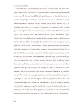 EL CORAZON NEGRO———————————————————————————

   Elizabeth le miró con detenimiento, aparentando buscar algo en la cara del cazador,

pero al abrir la boca, ésta empezó a crecer lentamente hasta que un largo y profundo

bostezo salió de ella, tras lo cual Elizabeth quedó de nuevo en silencio. Isaac imitó su

silencio, pero porque no sabía que decir, era como si ella se esforzara de manera

sobrehumana en ser un chiste tan bien contado que de hecho absorbía todo a su

alrededor, incluyendo a las personas, en la trama de su comedia personal y sabiendo

que no podría jamás contra aquel misterioso poder solo le quedó el hacerse a un lado y

espera a que Elizabeth entrara. De inmediato, y con un paso ridículamente rápido,

Elizabeth entró a la habitación y se dirigió al baño, cerrando la puerta del mismo con

fuerza y abriendo la llave de la regadera. Isaac estaba atónito ante lo fugaz del suceso,

girando la cabeza de lado a lado buscando a alguien que lo estuviera observando, pero

volviendo a actuar como si nada hubiera pasado, se limitó a salir de la habitación. Lo

más increíble de todo, pensaba Isaac, era la facilidad que tenía aquella linda personita

de hacer que todo pareciera tan absurdamente sencillo y alegre, quizá era eso lo que

tanto le atraía de ella. Fuera cual fuera la razón, Elizabeth había logrado que toda la

frustración que lo había sofocado hace tan solo unas cuantas horas atrás, se hubiera

esfumado como por arte de magia, sin embargo, la alegría se presentaba de forma

agridulce, ella seguía sin hablarle de la misma forma que lo había hecho cuando la

conoció. Por más de una semana, la relación con ella había cambiado bastante, si bien

al principio se logró una base de simpatía y amistad por parte de ambos, ahora solo

existía una tolerancia difícil, donde solo una de las partes sufría en silencio, el dolor del

silencio. No la culpaba, como podría hacerlo, ella vio como había intentado matar a su

hermana y aun cuando no hubiera percibido la intención, el solo haber intentado

lastimar a su única familia era escusa suficiente como para no volverle a hablar jamás.




272
 