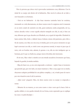 —————————————————————————––— LAS LAGRIMAS DE LA LUNA

   Pero la persona que ahora veía le provocaba sentimientos muy diferentes. Con la

mitad de su cuerpo aún dentro de la habitación, Alice movía la cabeza de un lado a

otro buscando a su hermana.

   - Está en mi habitación - le dijo Isaac mientras caminaba hacia las escaleras,

intentando no verla directamente, sin darse cuenta como la vergüenza aún lo mantenía

en un cierto estado de sumisión con ella, quizá realmente estaba arrepentido, tal vez,

incluso deseaba volver a tener aquella relación tranquila con ella, la cual, si bien era

muy diferente que la que deseaba con Elizabeth, era ya igual de imposible. Elizabeth le

hacía sentirse feliz, bobo y ridículo hasta el abismo mismo del patetismo, pero feliz a

fin de cuentas, con Alice era otra cosa, le irritaba, pero en los pocos momentos en que

logró conversar con ella, se sintió como una persona normal, ni mejor ni peor que el

resto, solo un hombre más, además, le gustara o no, ella era más inteligente que su

hermana, por lo que su charla era, aunque menos divertida, más interesante.

   Al oír esto, Alice volteó a mirarlo con una mirada acusadora al momento que Isaac,

bajando la guardia, la miraba también.

   - Deja de hacer eso, ya me está empezando a molestar – replicó Isaac al momento

que pensaba que, por otro lado, era mejor mantener a Alice a raya, jugar con su miedo,

ahuyentar cualquier posibilidad de una plática compleja, y así, evitarle pasar de nuevo

por otra situación como la de la carretera.

   - ¿Qué cosa?- preguntó Alice, sin darse cuenta como su cuerpo se empezaba a

tensar.

   - Mirarme de esa manera, ya van como cuatro o cinco veces que lo haces. Solo te

quedas callada y te me quedas mirando de esa forma, como esperando que te explique

las cosas o te pida disculpas –



                                                                                    273
 