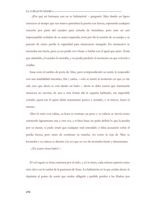 EL CORAZON NEGRO———————————————————————————

   - ¿Por qué mi hermana esta en tu habitación? – preguntó Alice dando un ligero

retroceso al tiempo que sus manos apretaban la puerta con fuerza, esperando cualquier

reacción por parte del cazador para cerrarla de inmediato, pero ante un casi

imperceptible resbalón de su mano izquierda, notó por fin la tensión de su cuerpo y se

percató de cómo perdía la capacidad para mantenerse tranquila. En momentos se

mostraba tan fuerte, pero ya no podía ver a Isaac o hablar con él igual que antes. Tenía

que admitirlo, el cazador la aterraba, y no podía predecir el momento en que volvería a

estallar.

   Isaac notó el cambio de porte de Alice, pero comprendiendo su sentir, le respondió

con una amabilidad mecánica, fría y calma – solo se metió al momento en que yo me

salí, creo que ahora se está dando un baño – ahora se daba cuenta que mantenerla

temerosa no serviría, de una u otra forma ella le seguiría hablando, era imposible

evitarlo, quizá era él quien debía mantenerse pasivo y retraído, o al menos, hacer el

intento.

   Alice lo miró con calma, su boca se contrajo un poco y su cabeza se movía como

asintiendo ligeramente una y otra vez, y si bien Isaac no pudo definir lo que la pasaba

por su mente, si pudo intuir que cualquier mal entendido o falsa acusación sobre él

perdía fuerza, pero antes de continuar su marcha, vio como la ceja de Alice se

levantaba y su cabeza se detenía a la vez que su voz de mostraba fuerte y denunciante.

   - ¿Tu cuarto tiene baño? –



   El sol seguía su lenta caminata por el cielo, y en la tierra, cada minuto parecía como

otro clavo en la tumba de la paciencia de Isaac. La habitación en la que estaba ahora, le

deprimía al punto de sentir que estaba obligado a pedirle perdón a las Harker por




274
 