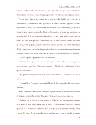 —————————————————————————––— LAS LAGRIMAS DE LA LUNA

haberlas hecho dormir allí. Aunque lo más probable era que aquel sentimiento

desapareciera tan rápido como se originó, para esto solo ocuparía salir de aquel cuarto.

   Por su parte, Alice se encontraba en lo más parecido al cielo que podía ofrecer

aquella ciudad, disfrutando la vista que ofrecía la ventana mientras esperaba su turno

para utilizar el baño, y era precisamente eso lo único que la incomodaba, el sufrir la

ironía de por primera vez ser la última en levantarse y el tener que ver como su

hermana hacía de la ducha su dominio milenario. A solo unos segundos de azotar la

puerta del baño para apresurar a su hermana, esta se abría, dejando escapar una pared

de vapor, que le golpeaba de lleno el rostro al minuto que salía una Elizabeth llena de

alegría y vida, la cual caminaba a la cama distendida sin prestar atención a su hermana y

tomando el abrigo que se encontraba allí se lo puso tras examinarlo un mero segundo.

   - ¿Ya tan rápido? – preguntó Alice, con sarcasmo.

   Elizabeth dio un grito de horror a la vez que contraía sus brazos en un gesto de

sorpresa pura - ¡por Dios Alice!, ¡me asustaste! – dijo al ver a su hermana, de pie,

quieta como estatua.

   - No, por favor, regrésate al baño y quédate ahí todo el día – continuó Alice con el

mismo tono.

   - No, está bien. Ya terminé – respondió Elizabeth sin comprender el reproche de su

hermana.

   Al ver la reacción de Elizabeth, Alice solo bajó la cabeza y se metió al baño, deseosa

de limpiarse un poco la suciedad del cuerpo y las preocupaciones de la cabeza.

   Elizabeth, por su cuenta, al verse sola en la habitación, decidió recostarse un poco

en la cama, la cual ahora podía apreciar mejor, viendo cómo a diferencia de catre

apestoso en el cual estuvo durmiendo toda la noche, esta era bastante cómoda, limpia

y suave. Un ligero olor a vómito llego a su nariz, pero creyó que se trataba de uno de

                                                                                     275
 