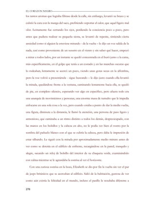EL CORAZON NEGRO———————————————————————————

los tantos aromas que lograba filtrase desde la calle, sin embargo, levantó su brazo y se

cubrió la cara con la manga del saco, prefiriendo soportar el calor, que aquel ligero mal

olor. Lentamente fue cerrando los ojos, perdiendo la conciencia poco a poco, pero

antes que pudiera realizar su pequeña siesta, se levantó de repente, sintiendo cierta

ansiedad como si alguien la estuviese mirando - da la vuelta – le dijo un voz salida de la

nada, casi como proveniente de un susurro en el viento y sin saber qué hacer, empezó

a mirar a todos lados, por un instante se quedó concentrada en el buró junto a la cama,

más específicamente, en el golpe que tenía a un costado y en las manchas oscuras que

lo rodeaban, lentamente se acercó un poco, viendo unas gotas secas en la alfombra,

pero la voz volvió a presentársele - sigue buscando – le dijo justo cuando ella levantó

la mirada, quedándose frente a la ventana, caminando lentamente hacia ella, se quedó

de pie, en completo silencio, esperando ver algo en específico, pero afuera todo era

una anarquía de movimientos y personas, una enorme masa de tumulto que le impedía

enfocarse en una sola cosa a la vez, pero cuando estaba a punto de dar la media vuelta,

una figura, diminuta a la distancia, le llamó la atención, una persona de paso ligero y

armonioso, que caminaba a un ritmo distinto a todos los demás, despreocupado, con

las manos en los bolsillos y la cabeza en alto, no le podía ver bien el rostro por la

sombra del pañuelo blanco con el que se cubría la cabeza, pero daba le impresión de

estar silbando. Le siguió con la mirada por aproximadamente medio minuto antes de

ver como se detenía en el edificio de enfrente, recargándose en la pared, tranquilo y

alegre, sacando un reloj de bolsillo del interior de su chaqueta verde, examinándolo

con calma mientras se le agrandaba la sonrisa al ver el horizonte.

   Con una curiosa sonrisa en la boca, Elizabeth se dio por fin la vuelta sin ver el par

de jeeps británicos que se acercaban al edificio. Salió de la habitación, gustosa de ver

como aún existía la felicidad en el mundo, incluso el pasillo le resultaba diferente a

276
 