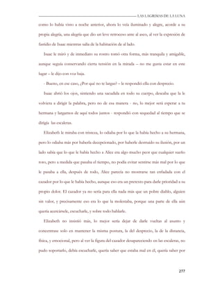 —————————————————————————––— LAS LAGRIMAS DE LA LUNA

como lo había visto a noche anterior, ahora lo veía iluminado y alegre, acorde a su

propia alegría, una alegría que dio un leve retroceso ante al asco, al ver la expresión de

fastidio de Isaac mientras salía de la habitación de al lado.

   Isaac le miró y de inmediato su rostro tomó otra forma, más tranquila y amigable,

aunque seguía conservando cierta tensión en la mirada – no me gusta estar en este

lugar – le dijo con voz baja.

   - Bueno, en ese caso, ¿Por qué no te largas? – le respondió ella con desprecio.

   Isaac abrió los ojos, sintiendo una sacudida en todo su cuerpo, deseaba que la le

volviera a dirigir la palabra, pero no de esa manera - no, lo mejor será esperar a tu

hermana y largarnos de aquí todos juntos - respondió con sequedad al tiempo que se

dirigía las escaleras.

   Elizabeth le miraba con tristeza, lo odiaba por lo que la había hecho a su hermana,

pero lo odiaba más por haberla decepcionado, por haberle destruido su ilusión, por un

lado sabía que lo que le había hecho a Alice era algo mucho peor que cualquier sueño

roto, pero a medida que pasaba el tiempo, no podía evitar sentirse más mal por lo que

le pasaba a ella, después de todo, Alice parecía no mostrarse tan enfadada con el

cazador por lo que le había hecho, aunque eso era un pretexto para darle prioridad a su

propio dolor. El cazador ya no sería para ella nada más que un pobre diablo, alguien

sin valor, y precisamente eso era lo que la molestaba, porque una parte de ella aún

quería acercársele, escucharle, y sobre todo hablarle.

   Elizabeth no insistió más, lo mejor sería dejar de darle vueltas al asunto y

concentrase solo en mantener la misma postura, la del desprecio, la de la distancia,

física, y emocional, pero al ver la figura del cazador desapareciendo en las escaleras, no

pudo soportarlo, debía escucharle, quería saber que estaba mal en él, quería saber por



                                                                                      277
 