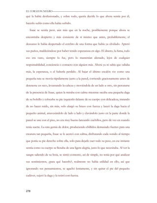 EL CORAZON NEGRO———————————————————————————

qué la había desilusionado, y sobre todo, quería decirle lo que ahora sentía por él,

hacerlo sufrir como ella había sufrido.

   Isaac se sentía peor, aún más que en la noche, posiblemente porque ahora se

encontraba despierto y más consiente de sí mismo que antes, probablemente, el

descanso le había despertado el cerebro de una forma que había ya olvidado. Apretó

sus puños, maldiciéndose por haber tenido esperanzas en algo. El dinero, la fama, todo

eso era vano, siempre lo fue, pero lo mantenían alienado, lejos de cualquier

responsabilidad, conciencia o contacto con alguien más. Ahora ya ni sabía que odiaba

más, la esperanza, o el haberla perdido. Al bajar el último escalón vio como una

pequeña rata se movía rápidamente junto a la pared, corriendo graciosamente antes de

detenerse en seco, levantando la cabeza y moviéndola de un lado a otro, sin percatarse

de la presencia de Isaac, quien la miraba con calma mientras sacaba una pequeña daga

de su bolsillo y colocaba su pie izquierdo delante de su cuerpo con delicadeza, tratando

de no hacer ruido, sin más, solo alargó su brazo con fuerza y lanzó la daga hacia el

pequeño animal, atravesándolo de lado a lado y clavándolo justo en la parte donde la

pared se une con el piso, no era muy bueno lanzando cuchillos, pero de vez en cuando

tenía suerte. La rata gemía de dolor, produciendo chillidos demasiado fuertes para una

creatura tan pequeña, Isaac se le acercó con calma, disfrutando cada sonido al tiempo

que ponía su pie derecho sobre ella, solo para dejarle caer todo su peso, en ese instante

sentía como su cuerpo se llenaba de una ligera alegría, justo lo que necesitaba. Al ver la

sangre saliendo de su bota, se sintió contento, así de simple, no tenía por qué analizar

sus sentimientos, ¿para qué hacerlo?, realmente no había utilidad en ello, así que

ignorando sus pensamientos, se agachó lentamente, y sin quitar el pie del pequeño

cadáver, sujetó la daga y la retiró con fuerza.




278
 
