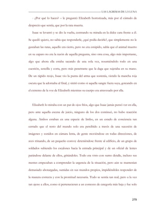 —————————————————————————––— LAS LAGRIMAS DE LA LUNA

   - ¿Por qué lo haces? – le preguntó Elizabeth horrorizada, más por el cúmulo de

desprecio que sentía, que por la rata muerta.

   Isaac se levantó y se dio la vuelta, centrando su mirada en la dulce cara frente a él.

Se quedó quieto, no sabía que responderle, ¿qué podía decirle?, que simplemente no le

gustaban las ratas, aquello era cierto, pero no era estúpido, sabía que el animal muerto

en su zapato no era la razón de aquella pregunta, sino otra cosa, algo más importante,

algo que ahora ella estaba sacando de una sola vez, resumiéndolo todo en una

cuestión, sencilla y corta, pero más penetrante que la daga que sujetaba en su mano.

De un rápido reojo, Isaac vio la punta del arma que sostenía, viendo la mancha roja

oscura que la adornaba al final, y sintió como si aquella sangre fuera suya, goteando en

el extremo de la voz de Elizabeth mientras su cuerpo era atravesado por ella.



   Elizabeth lo miraba con un par de ojos fríos, algo que Isaac jamás pensó ver en ella,

pero ante aquella escena de juicio, ninguno de los dos continuó, no hubo reacción

alguna. Ambos estaban en una especie de limbo, en un estado de conciencia tan

cerrado que el resto del mundo solo era percibido a través de una sucesión de

imágenes y sonidos en cámara lenta, de gente moviéndose en todas direcciones, de

aves trinando, de un pequeño convoy deteniéndose frente al edificio, de un grupo de

soldados subiendo los escalones hacia la entrada principal y de un oficial de lentes

parándose delante de ellos, gritándoles. Todo era visto con sumo detalle, incluso sus

mentes empezaban a comprender la urgencia de la situación, pero aún se mantenían

demasiado abotargadas, sumidas en sus mundos propios, impidiéndoles responder de

la manera correcta y con la prontitud necesaria. Todo se sentía tan real, pero a la vez

tan ajeno a ellos, como si pertenecieran a un contexto de categoría más baja y fue solo



                                                                                     279
 