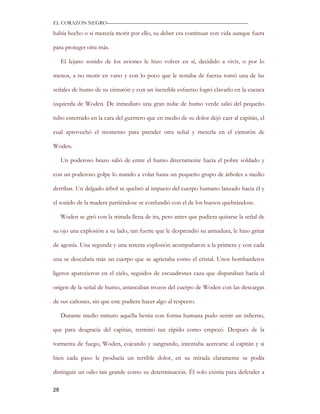 EL CORAZON NEGRO———————————————————————————

había hecho o si merecía morir por ello, su deber era continuar con vida aunque fuera

para proteger otra más.

     El lejano sonido de los aviones le hizo volver en sí, decidido a vivir, o por lo

menos, a no morir en vano y con lo poco que le restaba de fuerza tomó una de las

señales de humo de su cinturón y con un increíble esfuerzo logró clavarlo en la cuenca

izquierda de Woden. De inmediato una gran nube de humo verde salió del pequeño

tubo enterrado en la cara del guerrero que en medio de su dolor dejó caer al capitán, el

cual aprovechó el momento para prender otra señal y meterla en el cinturón de

Woden.

     Un poderoso brazo salió de entre el humo directamente hacia el pobre soldado y

con un poderoso golpe lo mando a volar hasta un pequeño grupo de árboles a medio

derribar. Un delgado árbol se quebró al impacto del cuerpo humano lanzado hacia él y

el sonido de la madera partiéndose se confundió con el de los huesos quebrándose.

     Woden se giró con la mirada llena de ira, pero antes que pudiera quitarse la señal de

su ojo una explosión a su lado, tan fuerte que le desprendió su armadura, le hizo gritar

de agonía. Una segunda y una tercera explosión acompañaron a la primera y con cada

una se descubría más un cuerpo que se agrietaba como el cristal. Unos bombarderos

ligeros aparecieron en el cielo, seguidos de escuadrones caza que disparaban hacía el

origen de la señal de humo, arrancaban trozos del cuerpo de Woden con las descargas

de sus cañones, sin que este pudiera hacer algo al respecto.

     Durante medio minuto aquella bestia con forma humana pudo sentir un infierno,

que para desgracia del capitán, terminó tan rápido como empezó. Después de la

tormenta de fuego, Woden, cojeando y sangrando, intentaba acercarse al capitán y si

bien cada paso le producía un terrible dolor, en su mirada claramente se podía

distinguir un odio tan grande como su determinación. Él solo existía para defender a

28
 