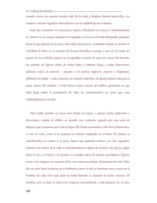 EL CORAZON NEGRO———————————————————————————

cuando vieron un enorme camión salir de la nada y dirigirse directo hacia ellos, sus

cuerpos y mentes lograron sincronizarse con la realidad que les rodeaba.

   Isaac fue el primero en reaccionar, sujetó a Elizabeth con fuerza e instintivamente

la cubrió con su cuerpo mientras la empujaba con fuerza al fondo del pasillo principal,

hacia lo que parecía ser la ruta a una salida trasera justo al instante cuando el camión se

estrellaba de lleno en la entrada del hostal, llevándose consigo a uno de los jeeps. El

grueso de los soldados apenas se recuperaban cuando de entre las ruinas del desastre,

un cúmulo de figuras salían de todos lados y habrían fuego a todas direcciones,

gritando todos al unisonó - ¡muerte a los perros ingleses!, ¡muerte a Inglaterra!,

¡libertad a la India! – todo, mientras un solitario individuo de ghutra blanco salía por la

parte trasera del camión y corría hacia la parte trasera del edifico, pensando en que

diría Jung sobre la percepción de falta de sincronización en actos que eran

deliberadamente causales.



   Alice había durado un buen rato frente al espejo y apenas había empezado a

desvestirse, cuando el edifico se sacudió con violencia, seguido por una serie de

disparos que resonaron por todo el lugar. De forma automática, salió de la habitación y

se tiró al suelo, como si la amenaza se hubiera originado en el baño. El tiempo se

transformaba en cuanto a su paso, lapsos que parecían eternos era solo segundos,

mientras los ruidos de la calle se transformaban en gritos de horror o de apoyo, según

fuera el caso, y el techo y las paredes se sacudían ahora de formas esporádicas y ligeras,

como si los disparos le causaran dolor a la estructura misma. Armándose de valor Alice

dio un salto hacia la puerta de la habitación, pero al salir se encontró cara a cara con el

hombre de traje claro que tanto le había llamado la atención la noche anterior. El

hombre, por su lado, le miró con sorpresa, acercándosele a ella mientras de su saco

280
 