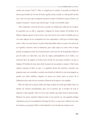 —————————————————————————––— LAS LAGRIMAS DE LA LUNA

sacaba una enorme "red 9". Alice se congeló por el miedo, al recordar la mirada de

locura que brotaba de los ojos de Isaac aquella noche, cuando su vida pendió de hilo

una y otra vez, tanto que ni siquiera reaccionó cuando el hombre la sujetó el brazo y la

empujó a la pared - tenemos que salir de aquí – le dijo con increíble calma.

   Alice empezaba a moverse de nuevo, cuando un soldado que subía por las escaleras

les apuntaba con su rifle y empezaba a disparar de forma errática. El hombre de la

Máuser, disparó apenas se dio cuenta y tras una serie de tiros mató al soldado, pero al

ver como algunos de los compañeros de este empezaban a subir por el mismo lugar,

tomó a Alice con más fuerza y la jaló al final del pasillo, hacia su cuarto. En menos de

un segundo, cruzaron todo la habitación, pero Alice logró ver como todo el lugar

parecía un pequeño centro de comunicaciones, casi como los de las películas, había un

par de radios en cada lado, una serie de mapas, principalmente de la India y un

escritorio lleno de papeles al fondo, justo al lado de una puerta metálica a la que se

dirigían. El hombre de traje claro abrió la puerta de una patada y empujó a Alice hacia

adentro mientras el daba un giro y se agachaba detrás del escritorio, tomando una

pequeña caja, casi escondida y sacando una botella de alcohol, la cual tenía pegada un

parche con ácido sulfúrico, después, la arrojó con fuerza hacia el centro de la

habitación justo antes de casi aventarse al interior de la puerta a sus espaldas.

   Del otro lado de la puerta, había una larga escalera de metal que bajaba hacia un

abismo de obscura incertidumbre, pero con la presión que el hombre de traje le

imponía a cada segundo, Alice no tuvo más remedio que bajar hacia lo desconocido.

Después de pocos segundos llegaron hacia lo que parecía ser una pequeña bodega

subterránea, pero la contemplación del lugar fue breve, ya que justo arriba de una serie

de escalones, una puerta doble se abrió dejando ver un hombre de turbante azul.



                                                                                    281
 