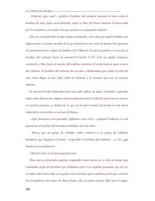 EL CORAZON NEGRO———————————————————————————

   - Federico, ¡por aquí! – gritaba el hombre del turbante mientras le hacía señas al

hombre de traje, quien acercándosele, sujetó a Alice del brazo mientras la hacía subir

por los escalones y la sacaba a lo que parecía ser un pequeño callejón.

   Alice no entendía bien lo que estaba sucediendo, solo sabía que aquel hombre, por

alguna razón, la estaba sacando de lo que parecía ser una zona de guerra. Sin oponerse

al constante jaloneo, siguió al caballero de la Máuser, el cual era guiado a su vez por el

hombre del turbante hacia un automóvil Citroën 2 CV. Con un rápido empujón,

encarreró a Alice hacia el asiento del copiloto mientras él corría hacia la parte trasera

del vehículo. El hombre del turbante dio un salto y deslizándose por sobre el cofre del

auto hasta llegar al otro lado, abrió el vehículo y lo arrancó aún con las puertas

abiertas.

   El automóvil salió disparado hacia una calle repleta de gente corriendo y gritando

hacia todas direcciones, algunos fueron golpeados por el vehículo, pero este no detuvo

su marcha mientras se alejaba de lo que era la parte trasera del hostal, el cual ahora

empezaba a convertirse en un mar de llamas.

   - ¿Qué demonios está pasando?, ¿Quiénes eran esos? – preguntó Federico, el cual

parecía ser el nombre del misterioso caballero de traje claro.

   - Parece que un grupo de rebeldes indios atacaron a un grupo de soldados

británicos que llegaban al hostal – respondió el hombre del turbante - ¿y tú?, ¿qué

hiciste con los archivos? –

   - Quemé todo, no te preocupes por eso -

   Alice aún se encontraba agitada, respirando como nunca en su vida al tiempo que

examinaba al par de hombres que hablaban entre sí en español, pensando que tal vez

no había sido buena idea en seguirles sin resistencia, pero también pensó que si fueran

los compañeros del sujeto de New Exeter, ella ya estaría muerta. Miró por el espejo

282
 